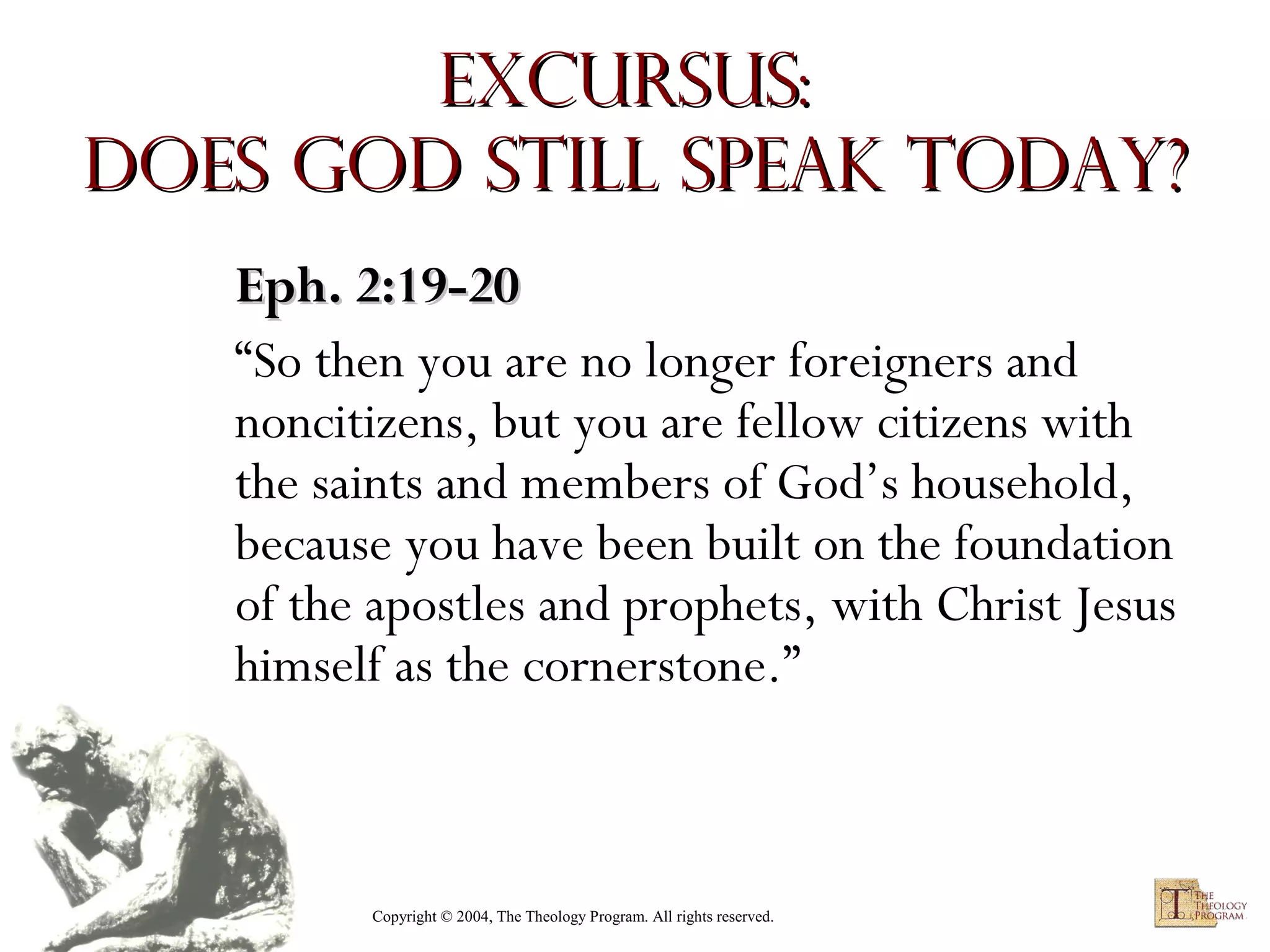 Excursus:
Does God Still Speak Today?
Eph. 2:19-20
“So then you are no longer foreigners and
noncitizens, but you are fellow citizens with
the saints and members of God’s household,
because you have been built on the foundation
of the apostles and prophets, with Christ Jesus
himself as the cornerstone.”

Copyright © 2004, The Theology Program. All rights reserved.

 
