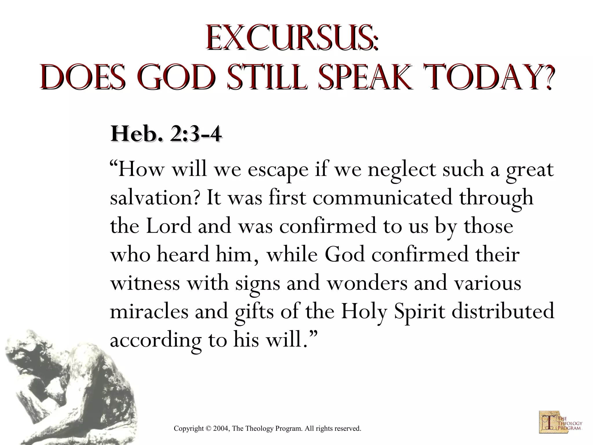 Excursus:
Does God Still Speak Today?
Heb. 2:3-4
“How will we escape if we neglect such a great
salvation? It was first communicated through
the Lord and was confirmed to us by those
who heard him, while God confirmed their
witness with signs and wonders and various
miracles and gifts of the Holy Spirit distributed
according to his will.”

Copyright © 2004, The Theology Program. All rights reserved.

 