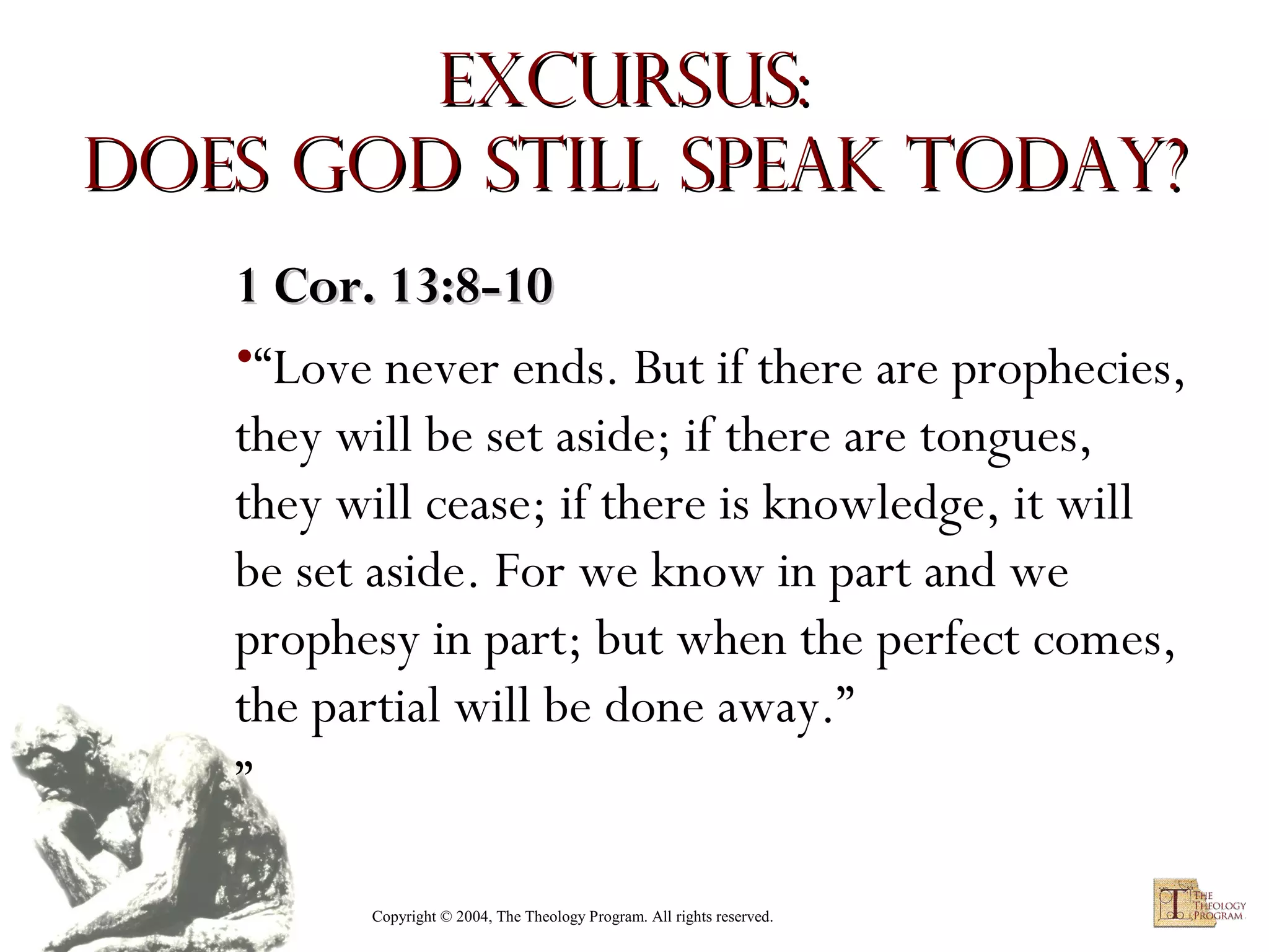 Excursus:
Does God Still Speak Today?
1 Cor. 13:8-10
•“Love never ends. But if there are prophecies,
they will be set aside; if there are tongues,
they will cease; if there is knowledge, it will
be set aside. For we know in part and we
prophesy in part; but when the perfect comes,
the partial will be done away.”
”
Copyright © 2004, The Theology Program. All rights reserved.

 