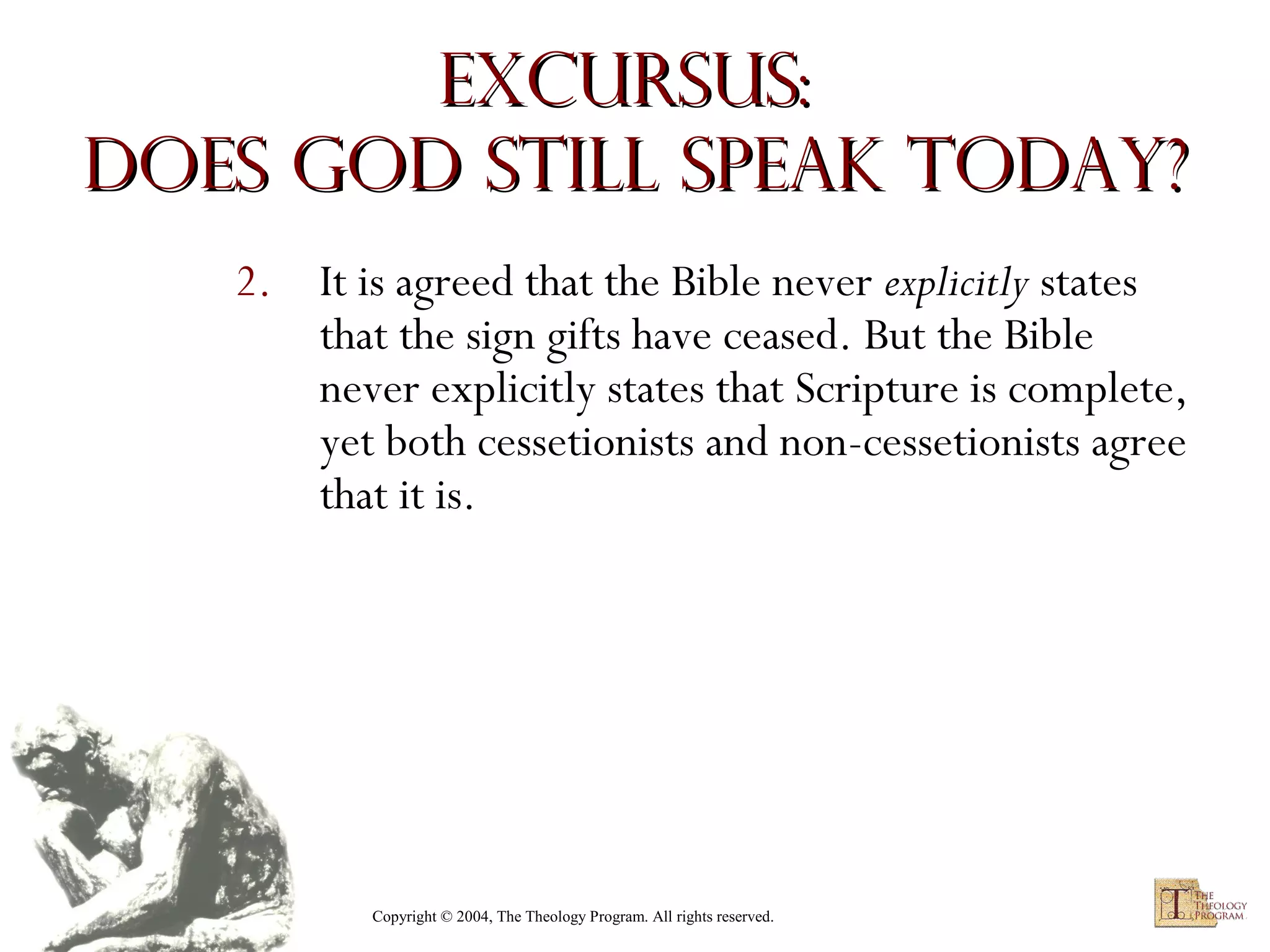 Excursus:
Does God Still Speak Today?
2. It is agreed that the Bible never explicitly states
that the sign gifts have ceased. But the Bible
never explicitly states that Scripture is complete,
yet both cessetionists and non-cessetionists agree
that it is.

Copyright © 2004, The Theology Program. All rights reserved.

 