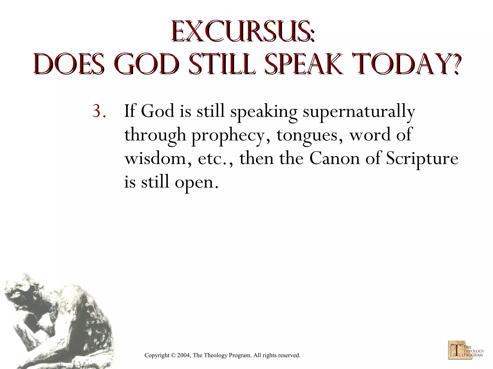 Excursus:
Does God Still Speak Today?
3. If God is still speaking supernaturally
through prophecy, tongues, word of
wisdom, etc., then the Canon of Scripture
is still open.

Copyright © 2004, The Theology Program. All rights reserved.

 