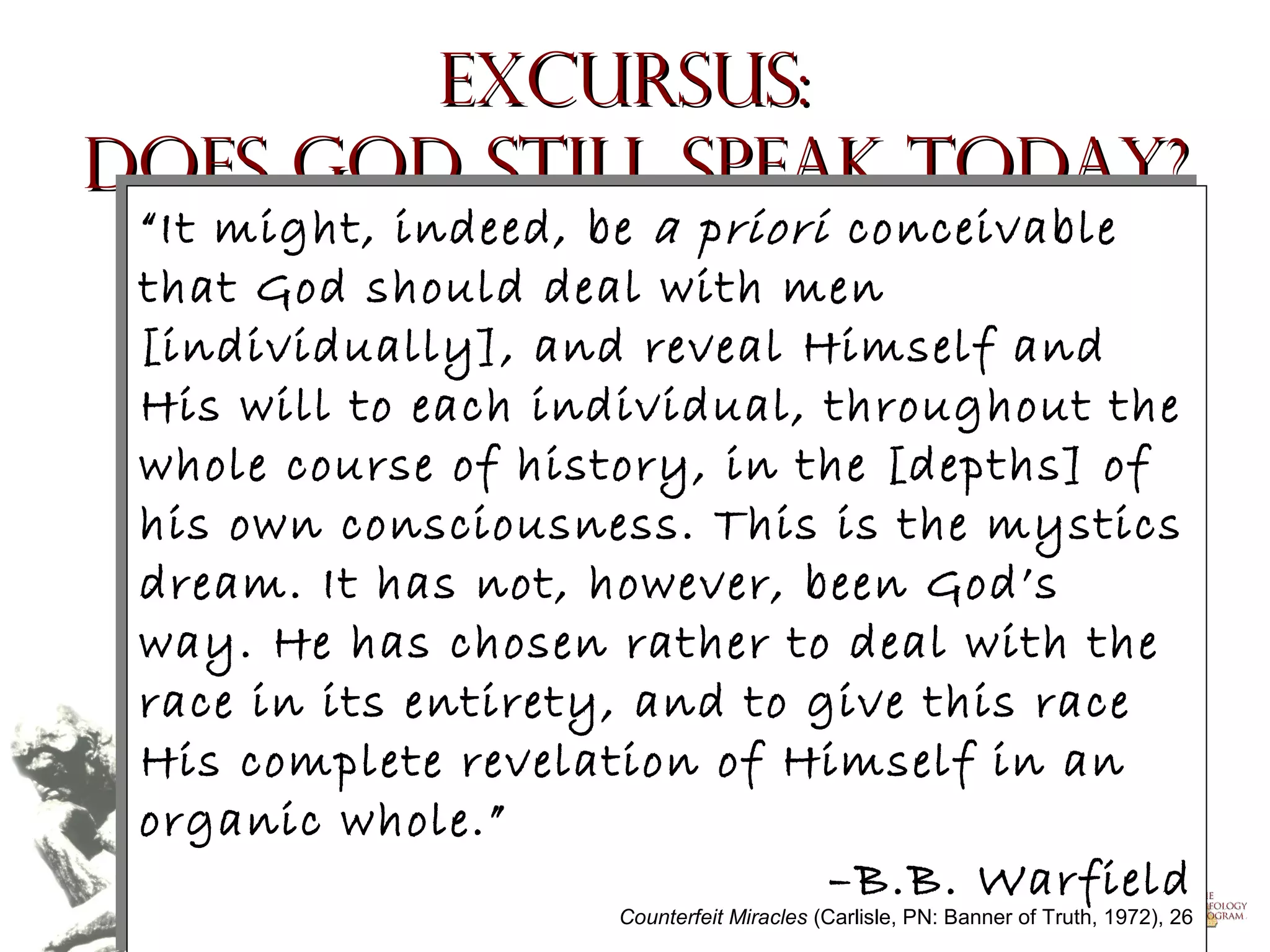 Excursus:
Does God Still Speak Today?
“It might, indeed, be a priori conceivable
“It might, indeed, be a priori conceivable
that God should deal with men
that God should deal with men
[individually], and reveal Himself and
[individually], and reveal Himself and
His will to each individual, throughout the
His will to each individual, throughout the
whole course of history, in the [depths] of
whole course of history, in the [depths] of
his own consciousness. This is the mystics
his own consciousness. This is the mystics
dream. It has not, however, been God’s
dream. It has not, however, been God’s
way. He has chosen rather to deal with the
way. He has chosen rather to deal with the
race in its entirety, and to give this race
race in its entirety, and to give this race
His complete revelation of Himself in an
His complete revelation of Himself in an
organic whole.”
organic whole.”
–B.B. Warfield
–B.B. Warfield
Counterfeit Miracles (Carlisle, PN: Banner of Truth, 1972), 26
Copyright © 2004, The Theology Program. All rights reserved.
Counterfeit Miracles

(Carlisle, PN: Banner of Truth, 1972), 26

 
