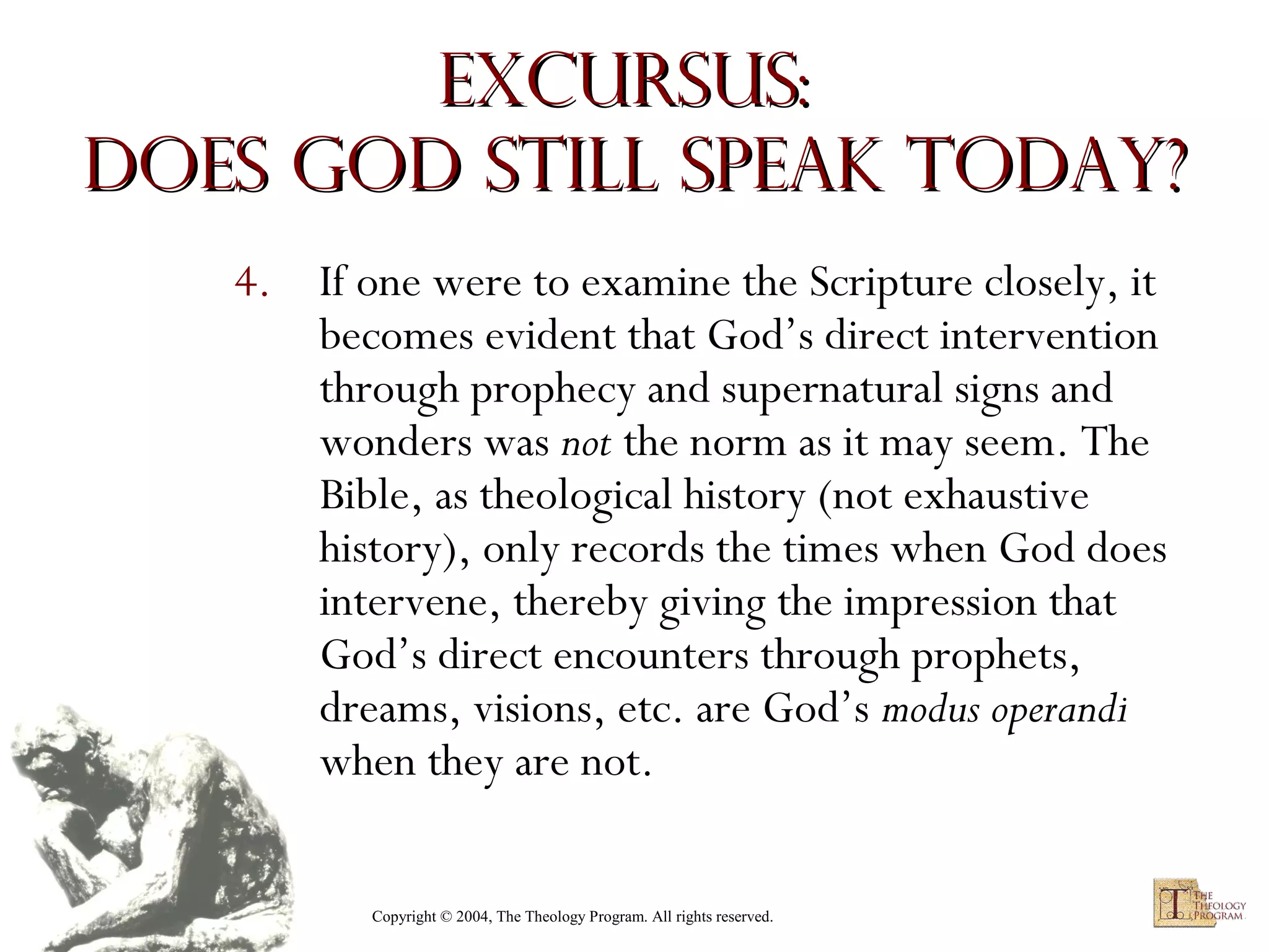 Excursus:
Does God Still Speak Today?
4. If one were to examine the Scripture closely, it
becomes evident that God’s direct intervention
through prophecy and supernatural signs and
wonders was not the norm as it may seem. The
Bible, as theological history (not exhaustive
history), only records the times when God does
intervene, thereby giving the impression that
God’s direct encounters through prophets,
dreams, visions, etc. are God’s modus operandi
when they are not.
Copyright © 2004, The Theology Program. All rights reserved.

 