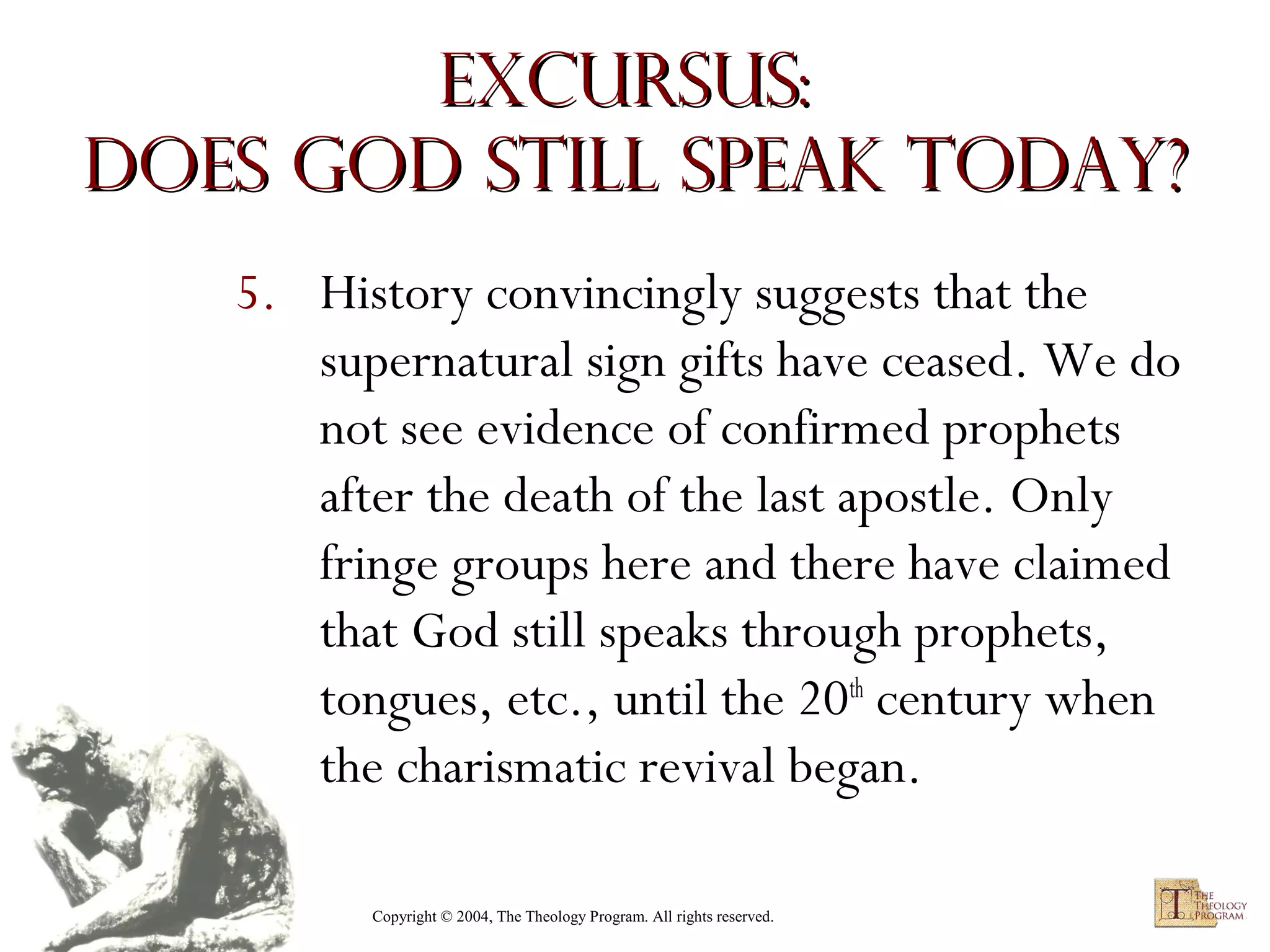 Excursus:
Does God Still Speak Today?
5. History convincingly suggests that the
supernatural sign gifts have ceased. We do
not see evidence of confirmed prophets
after the death of the last apostle. Only
fringe groups here and there have claimed
that God still speaks through prophets,
tongues, etc., until the 20th century when
the charismatic revival began.
Copyright © 2004, The Theology Program. All rights reserved.

 