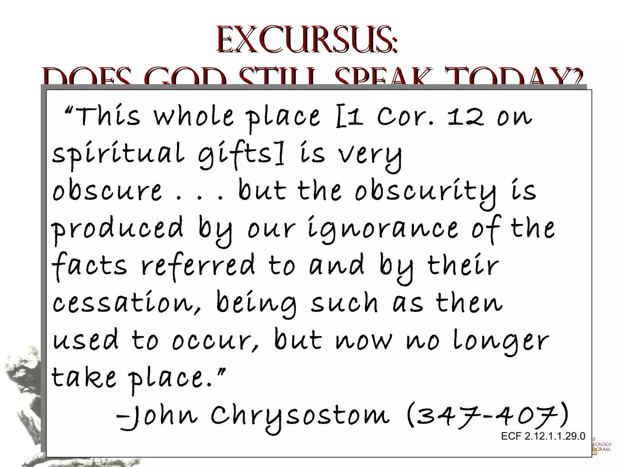 Excursus:
Does God Still Speak Today?
“This whole place [1 Cor. 12 on
“This whole place [1 Cor. 12 on
spiritual gifts] is very
spiritual gifts] is very
obscure .. .. .. but the obscurity is
obscure
but the obscurity is
produced by our ignorance of the
produced by our ignorance of the
facts referred to and by their
facts referred to and by their
cessation, being such as then
cessation, being such as then
used to occur, but now no longer
used to occur, but now no longer
take place.”
take place.”
–John Chrysostom (347-407)
–John Chrysostom (347-407)

ECF 2.12.1.1.29.0
ECF 2.12.1.1.29.0

Copyright © 2004, The Theology Program. All rights reserved.

 