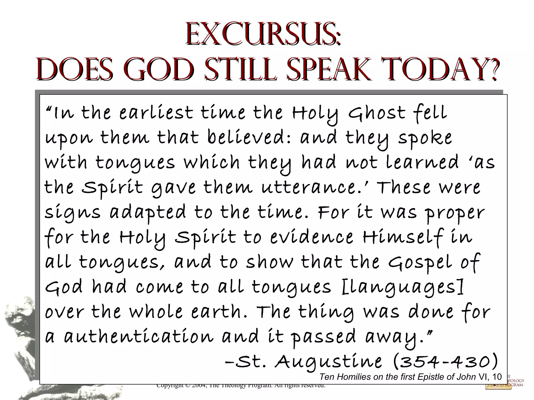 Excursus:
Does God Still Speak Today?
“In the earliest time the Holy Ghost fell
“In the earliest time the Holy Ghost fell
upon them that believed: and they spoke
upon them that believed: and they spoke
with tongues which they had not learned ‘as
with tongues which they had not learned ‘as
the Spirit gave them utterance.’ These were
the Spirit gave them utterance.’ These were
signs adapted to the time. For it was proper
signs adapted to the time. For it was proper
for the Holy Spirit to evidence Himself in
for the Holy Spirit to evidence Himself in
all tongues, and to show that the Gospel of
all tongues, and to show that the Gospel of
God had come to all tongues [languages]
God had come to all tongues [languages]
over the whole earth. The thing was done for
over the whole earth. The thing was done for
a authentication and it passed away.”
a authentication and it passed away.”
–St. Augustine (354-430)
–St. Augustinethe(354-430)
Ten Homilies on
first Epistle of John VI, 10

Ten Homilies on the first Epistle of John VI, 10

Copyright © 2004, The Theology Program. All rights reserved.

 