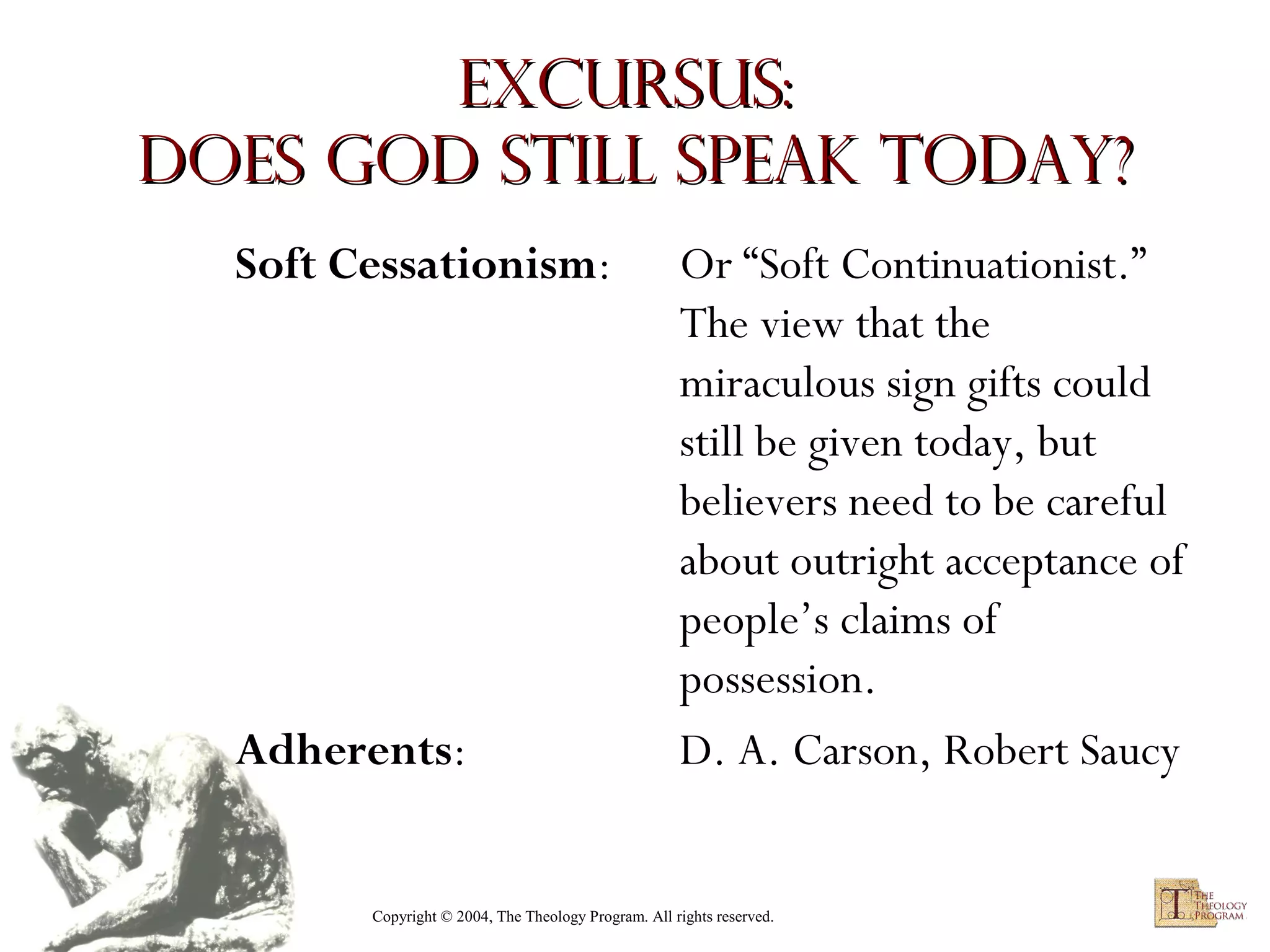 Excursus:
Does God Still Speak Today?
Soft Cessationism:

Adherents:

Or “Soft Continuationist.”
The view that the
miraculous sign gifts could
still be given today, but
believers need to be careful
about outright acceptance of
people’s claims of
possession.
D. A. Carson, Robert Saucy

Copyright © 2004, The Theology Program. All rights reserved.

 