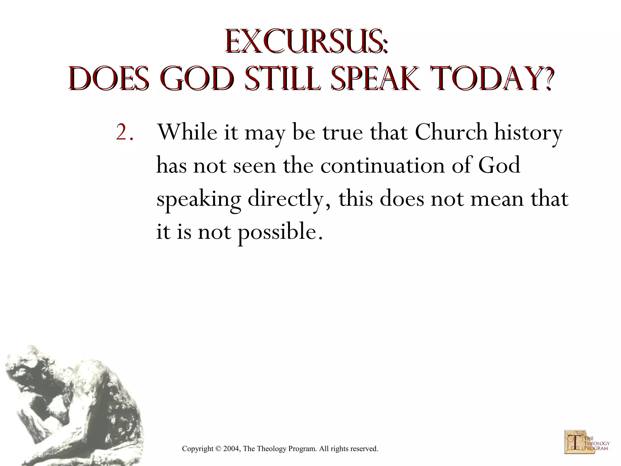Excursus:
Does God Still Speak Today?
2. While it may be true that Church history
has not seen the continuation of God
speaking directly, this does not mean that
it is not possible.

Copyright © 2004, The Theology Program. All rights reserved.

 