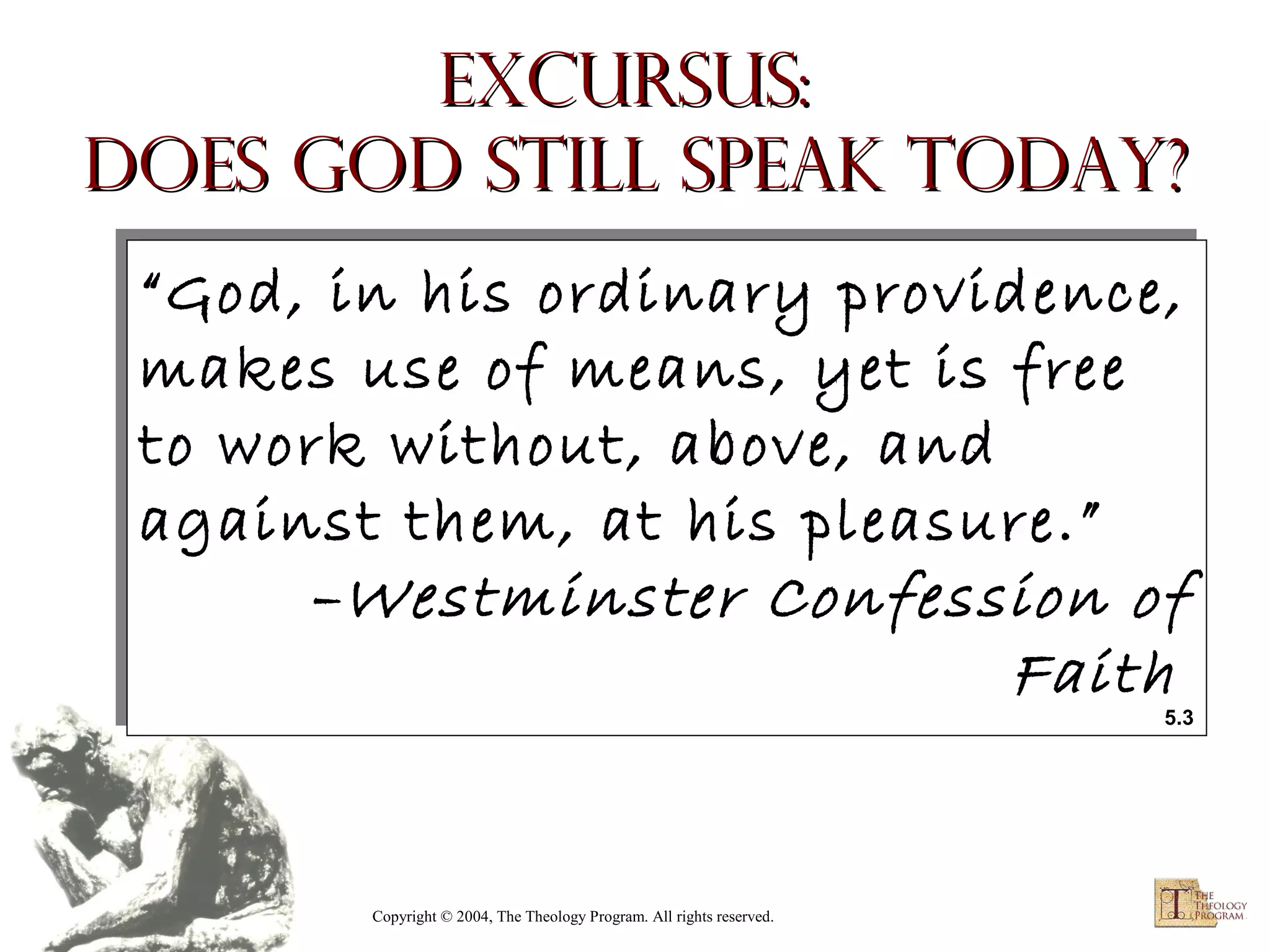 Excursus:
Does God Still Speak Today?
“God, in his ordinary providence,
“God, in his ordinary providence,
makes use of means, yet is free
makes use of means, yet is free
to work without, above, and
to work without, above, and
against them, at his pleasure.”
against them, at his pleasure.”
–Westminster Confession of
–Westminster Confession of
Faith
Faith

5.3
5.3

Copyright © 2004, The Theology Program. All rights reserved.

 
