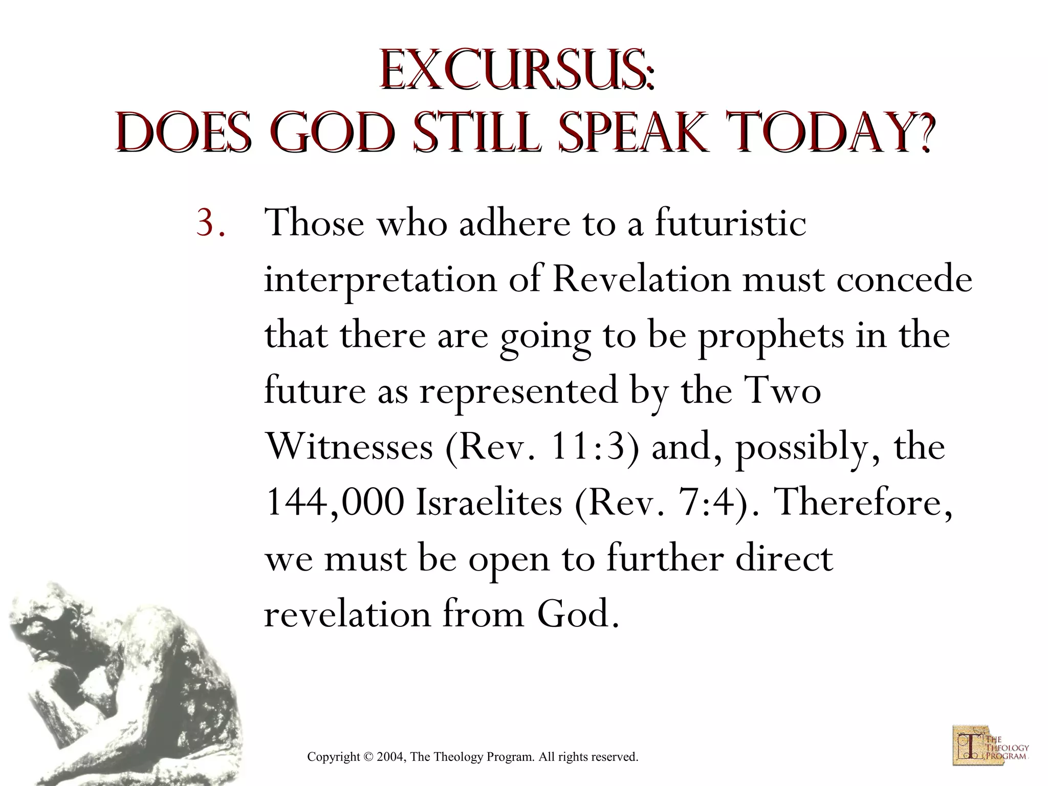 Excursus:
Does God Still Speak Today?
3. Those who adhere to a futuristic
interpretation of Revelation must concede
that there are going to be prophets in the
future as represented by the Two
Witnesses (Rev. 11:3) and, possibly, the
144,000 Israelites (Rev. 7:4). Therefore,
we must be open to further direct
revelation from God.
Copyright © 2004, The Theology Program. All rights reserved.

 