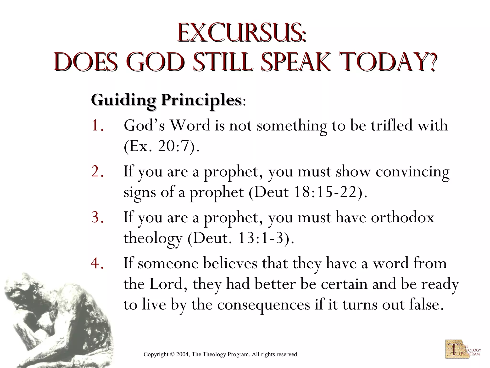 Excursus:
Does God Still Speak Today?
Guiding Principles:
Principles
1. God’s Word is not something to be trifled with
(Ex. 20:7).
2. If you are a prophet, you must show convincing
signs of a prophet (Deut 18:15-22).
3. If you are a prophet, you must have orthodox
theology (Deut. 13:1-3).
4. If someone believes that they have a word from
the Lord, they had better be certain and be ready
to live by the consequences if it turns out false.
Copyright © 2004, The Theology Program. All rights reserved.

 