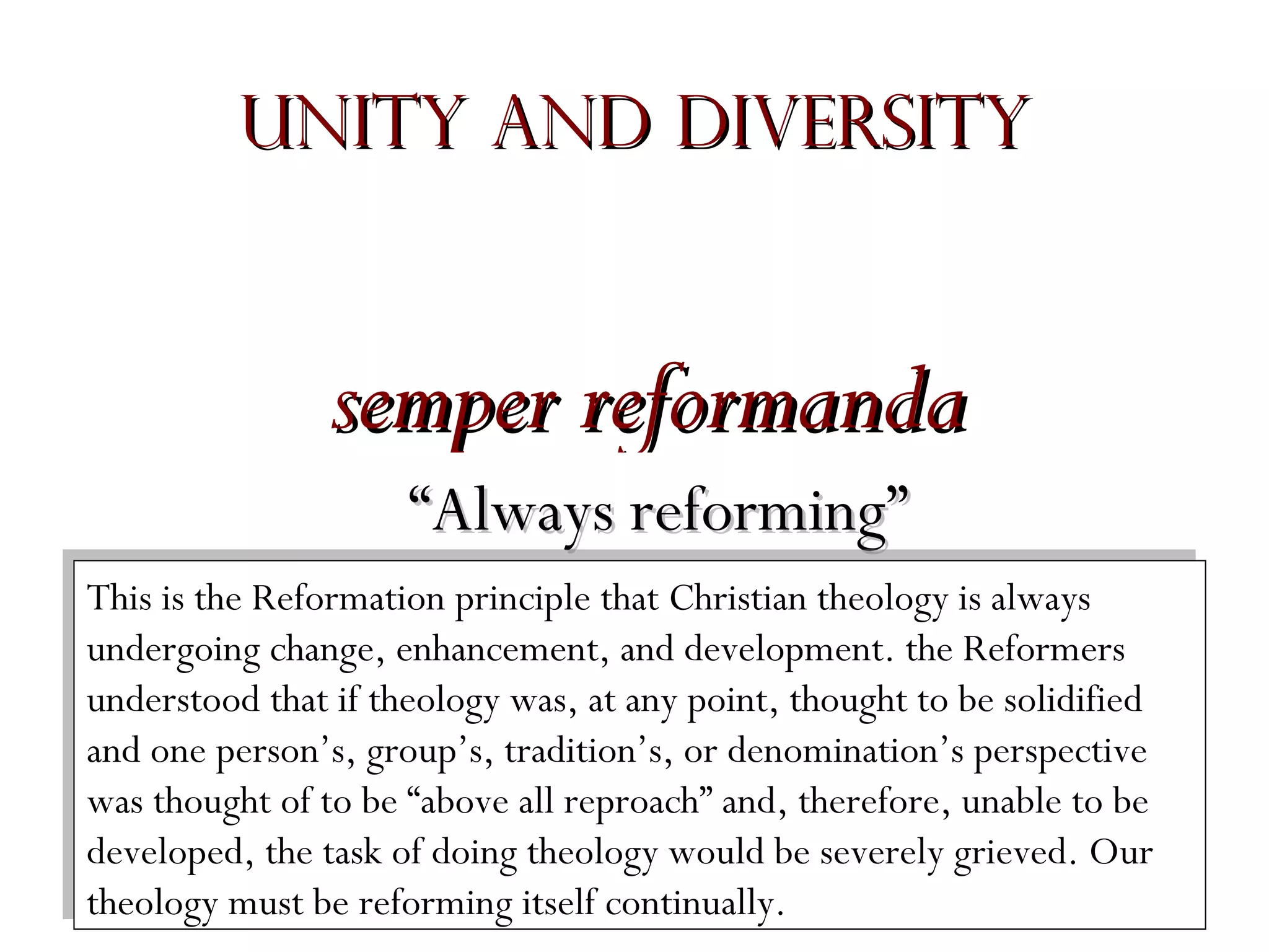 Unity and Diversity

semper reformanda
“Always reforming”
This is the Reformation principle that Christian theology is always
This is the Reformation principle that Christian theology is always
undergoing change, enhancement, and development. the Reformers
undergoing change, enhancement, and development. the Reformers
understood that if theology was, at any point, thought to be solidified
understood that if theology was, at any point, thought to be solidified
and one person’s, group’s, tradition’s, or denomination’s perspective
and one person’s, group’s, tradition’s, or denomination’s perspective
was thought of to be “above all reproach” and, therefore, unable to be
was thought of to be “above all reproach” and, therefore, unable to be
developed, the task of doing theology would be severely grieved. Our
developed, the task of doing theology would be severely grieved. Our
theology must be reforming itself continually.
theology must be reforming itself continually.

 