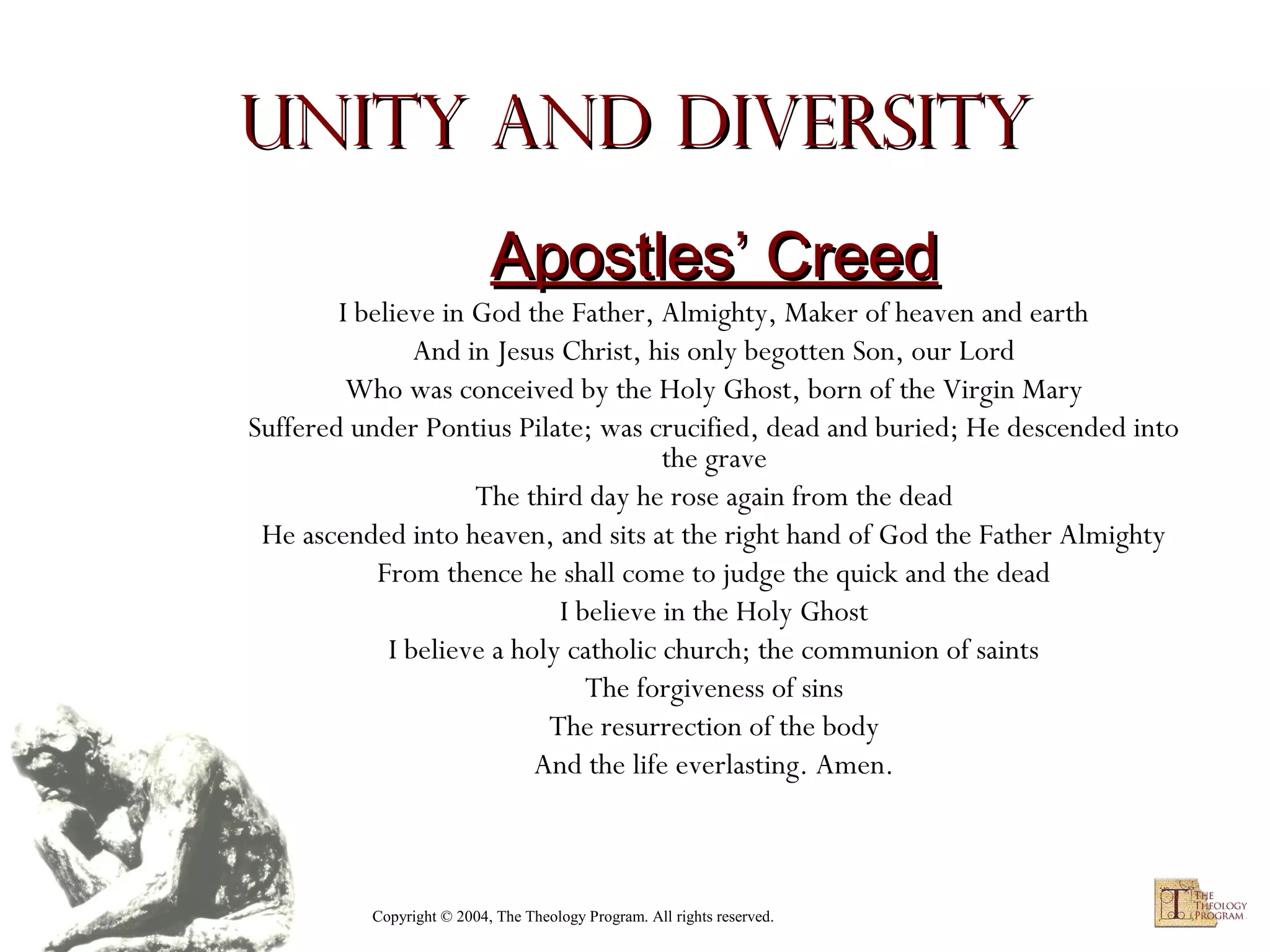 Unity and Diversity
Apostles’ Creed

I believe in God the Father, Almighty, Maker of heaven and earth
And in Jesus Christ, his only begotten Son, our Lord
Who was conceived by the Holy Ghost, born of the Virgin Mary
Suffered under Pontius Pilate; was crucified, dead and buried; He descended into
the grave
The third day he rose again from the dead
He ascended into heaven, and sits at the right hand of God the Father Almighty
From thence he shall come to judge the quick and the dead
I believe in the Holy Ghost
I believe a holy catholic church; the communion of saints
The forgiveness of sins
The resurrection of the body
And the life everlasting. Amen.

Copyright © 2004, The Theology Program. All rights reserved.

 