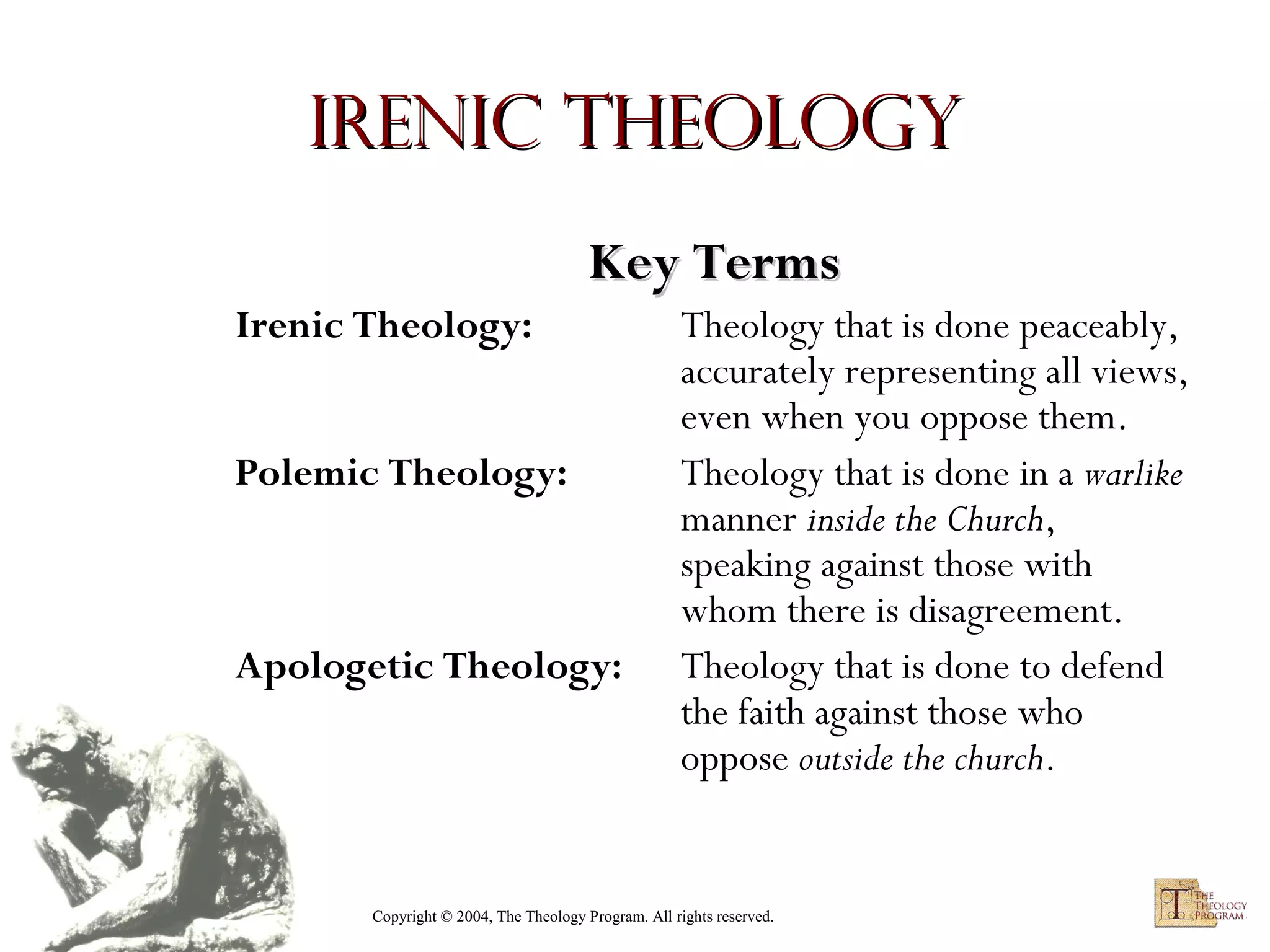 Irenic Theology
Key Terms
Irenic Theology:
Polemic Theology:

Apologetic Theology:

Theology that is done peaceably,
accurately representing all views,
even when you oppose them.
Theology that is done in a warlike
manner inside the Church,
speaking against those with
whom there is disagreement.
Theology that is done to defend
the faith against those who
oppose outside the church.

Copyright © 2004, The Theology Program. All rights reserved.

 