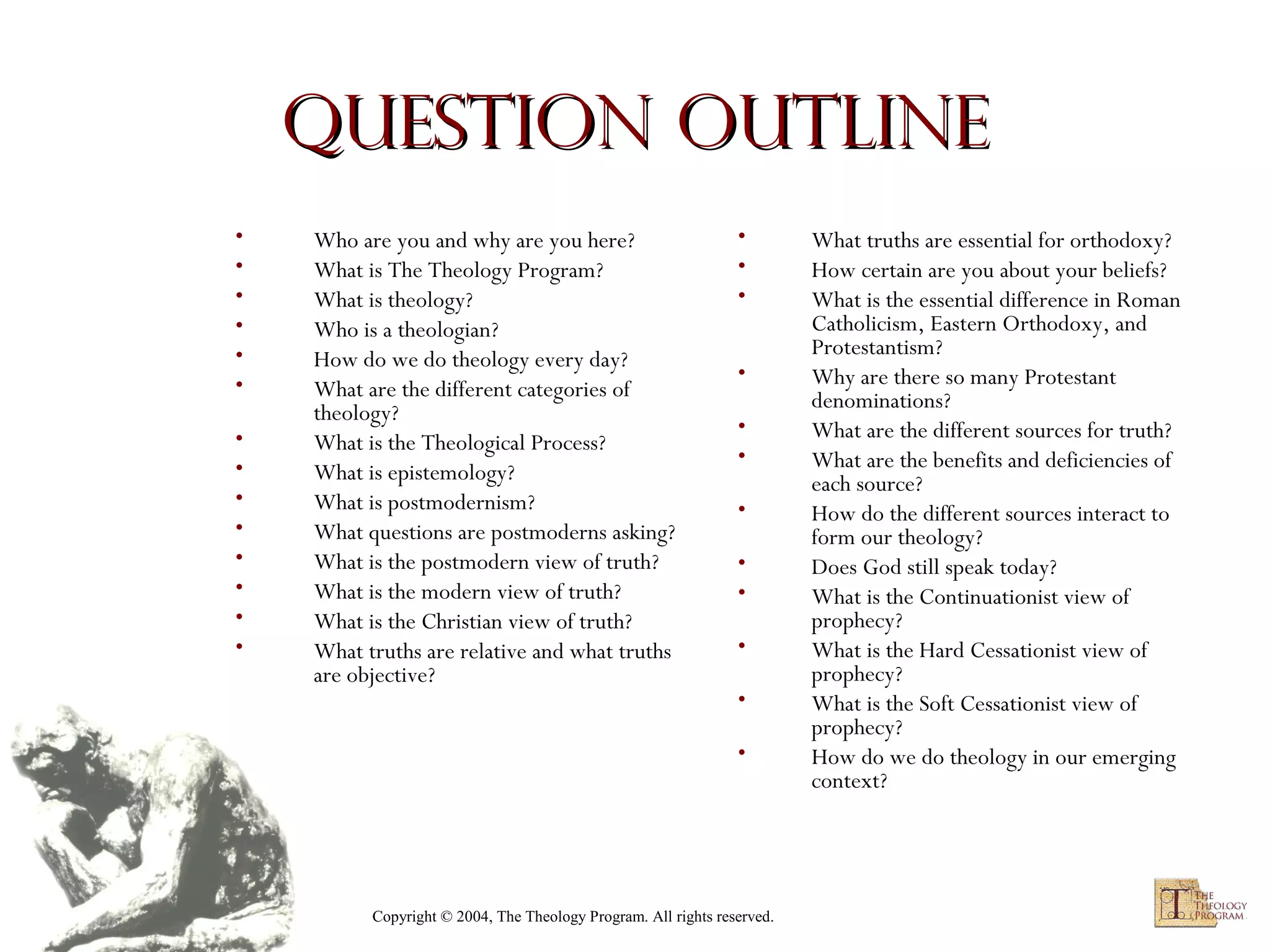 Question Outline
•
•
•
•
•
•
•
•
•
•
•
•
•
•

Who are you and why are you here?
What is The Theology Program?
What is theology?
Who is a theologian?
How do we do theology every day?
What are the different categories of
theology?
What is the Theological Process?
What is epistemology?
What is postmodernism?
What questions are postmoderns asking?
What is the postmodern view of truth?
What is the modern view of truth?
What is the Christian view of truth?
What truths are relative and what truths
are objective?

•
•
•
•
•
•
•
•
•
•
•
•

Copyright © 2004, The Theology Program. All rights reserved.

What truths are essential for orthodoxy?
How certain are you about your beliefs?
What is the essential difference in Roman
Catholicism, Eastern Orthodoxy, and
Protestantism?
Why are there so many Protestant
denominations?
What are the different sources for truth?
What are the benefits and deficiencies of
each source?
How do the different sources interact to
form our theology?
Does God still speak today?
What is the Continuationist view of
prophecy?
What is the Hard Cessationist view of
prophecy?
What is the Soft Cessationist view of
prophecy?
How do we do theology in our emerging
context?

 