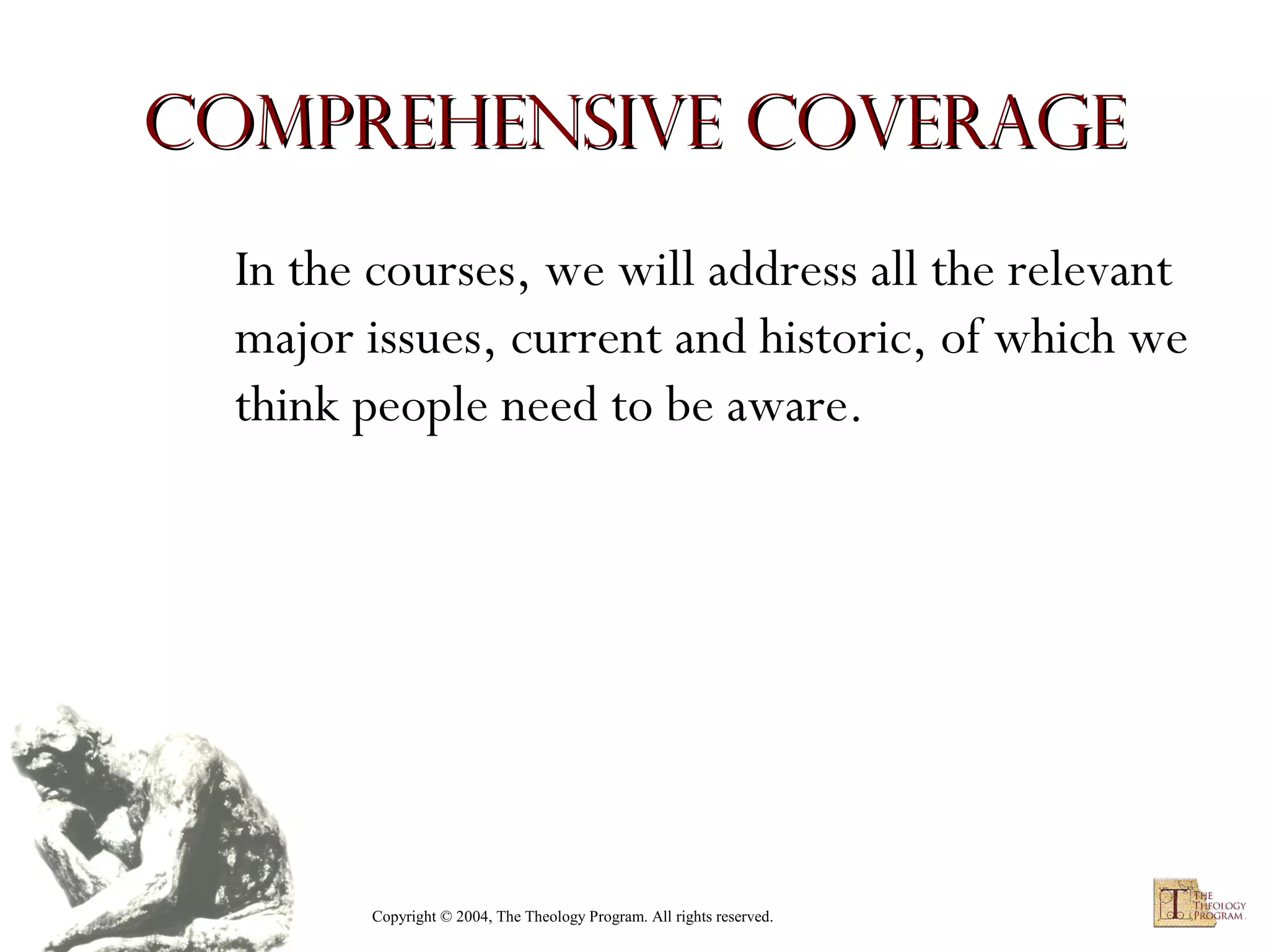 Comprehensive Coverage
In the courses, we will address all the relevant
major issues, current and historic, of which we
think people need to be aware.

Copyright © 2004, The Theology Program. All rights reserved.

 