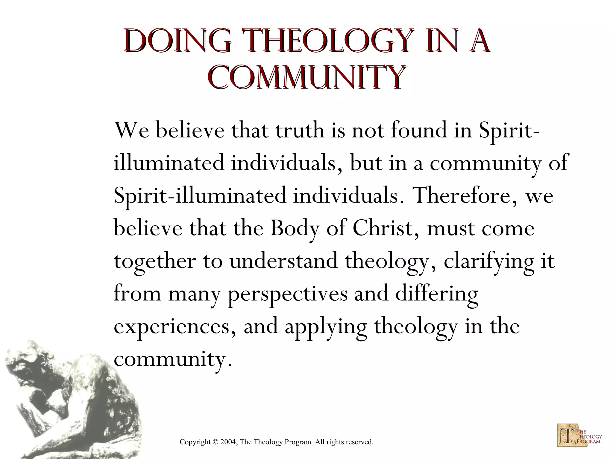 Doing Theology in a
Community
We believe that truth is not found in Spiritilluminated individuals, but in a community of
Spirit-illuminated individuals. Therefore, we
believe that the Body of Christ, must come
together to understand theology, clarifying it
from many perspectives and differing
experiences, and applying theology in the
community.
Copyright © 2004, The Theology Program. All rights reserved.

 