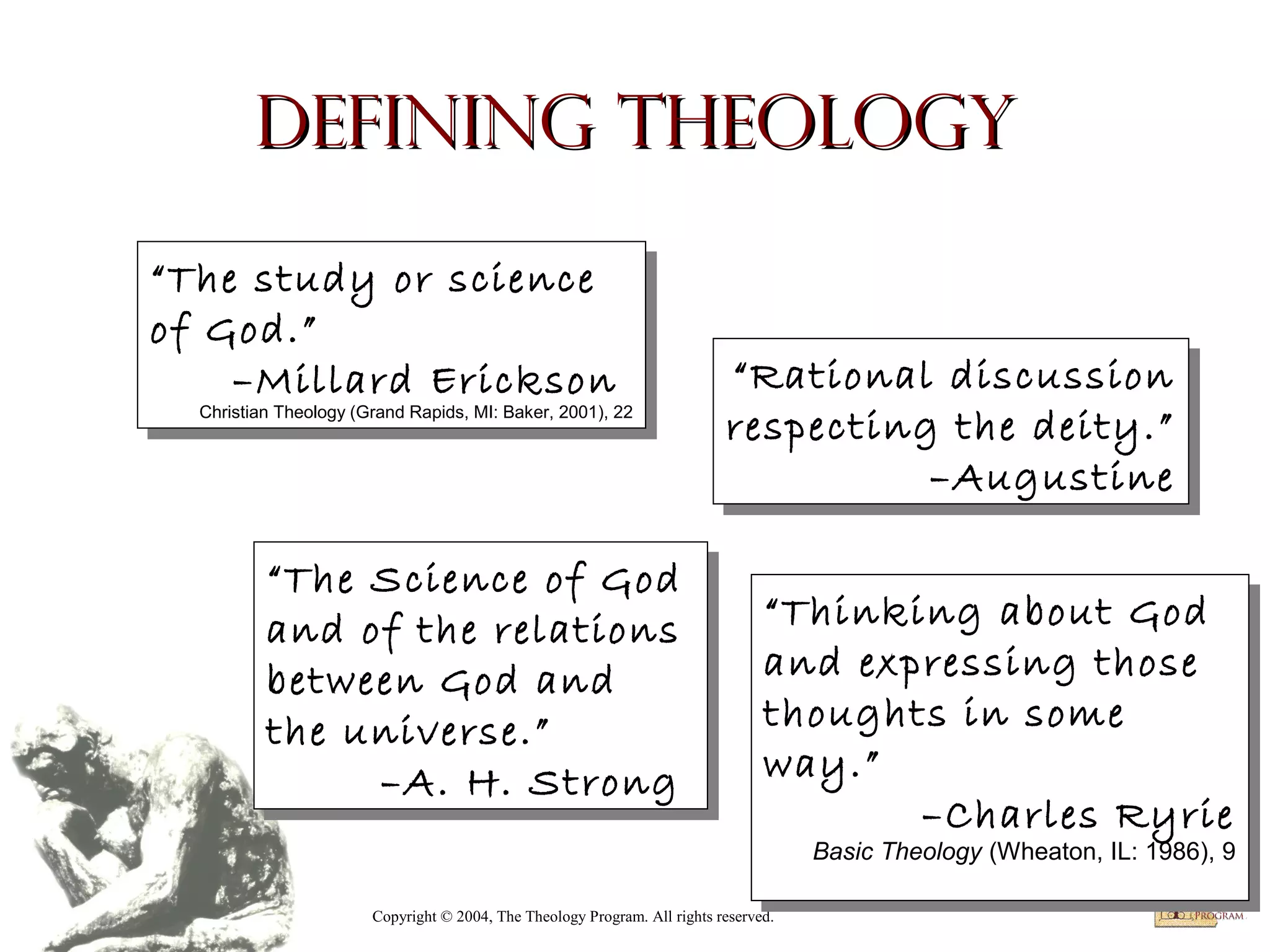 Defining Theology
“The study or science
“The study or science
of God.”
of God.”
–Millard Erickson
–Millard Erickson
Christian Theology (Grand Rapids, MI: Baker, 2001), 22

Christian Theology (Grand Rapids, MI: Baker, 2001), 22

“The Science of God
“The Science of God
and of the relations
and of the relations
between God and
between God and
the universe.”
the universe.”
–A. H. Strong
–A. H. Strong

“Rational discussion
“Rational discussion
respecting the deity.”
respecting the deity.”
–Augustine
–Augustine
“Thinking about God
“Thinking about God
and expressing those
and expressing those
thoughts in some
thoughts in some
way.”
way.”
–Charles Ryrie
–Charles Ryrie

Basic Theology (Wheaton, IL: 1986), 99
Basic Theology (Wheaton, IL: 1986),

Copyright © 2004, The Theology Program. All rights reserved.

 