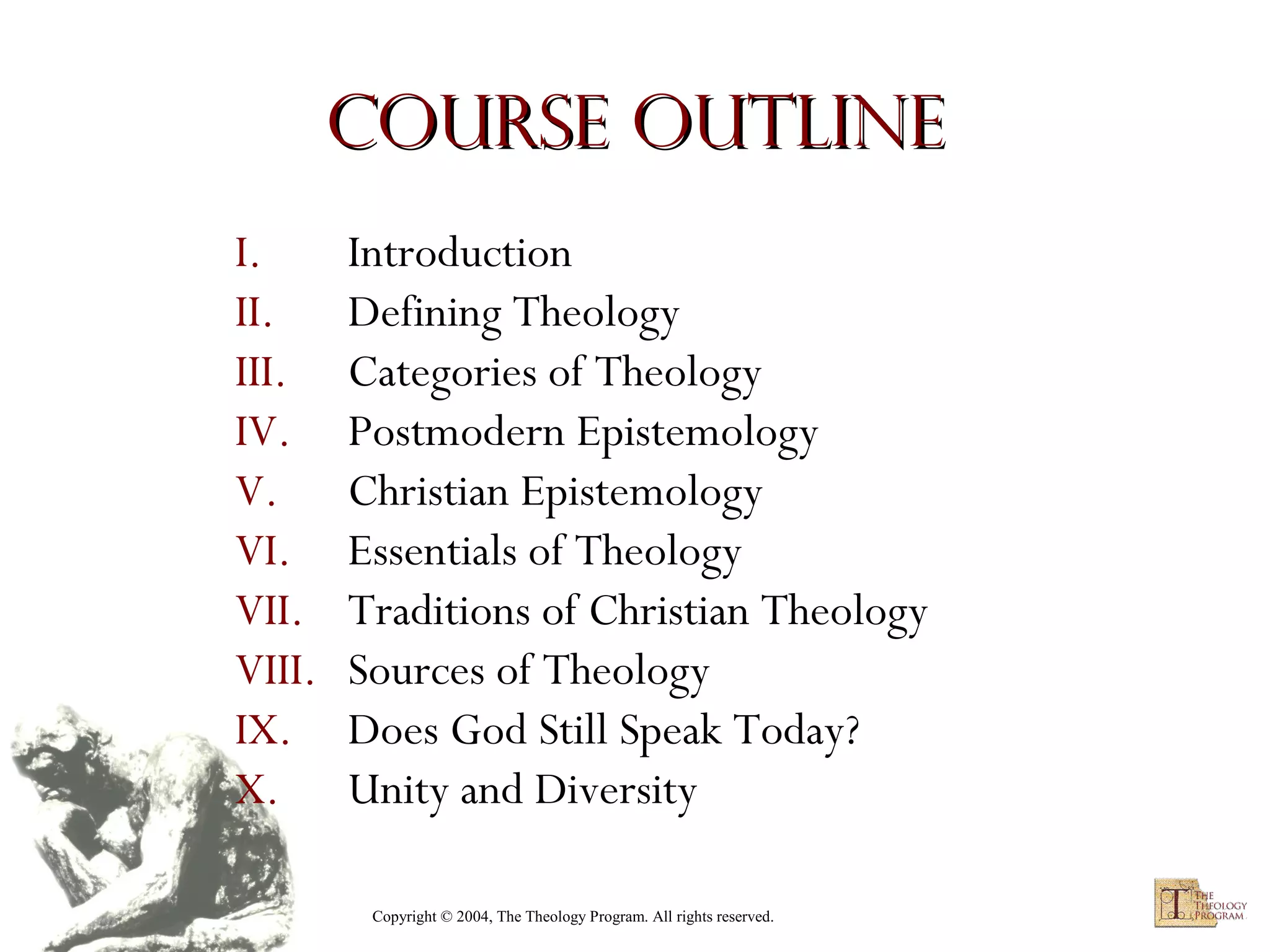 Course Outline
I.
II.
III.
IV.
V.
VI.
VII.
VIII.
IX.
X.

Introduction
Defining Theology
Categories of Theology
Postmodern Epistemology
Christian Epistemology
Essentials of Theology
Traditions of Christian Theology
Sources of Theology
Does God Still Speak Today?
Unity and Diversity
Copyright © 2004, The Theology Program. All rights reserved.

 