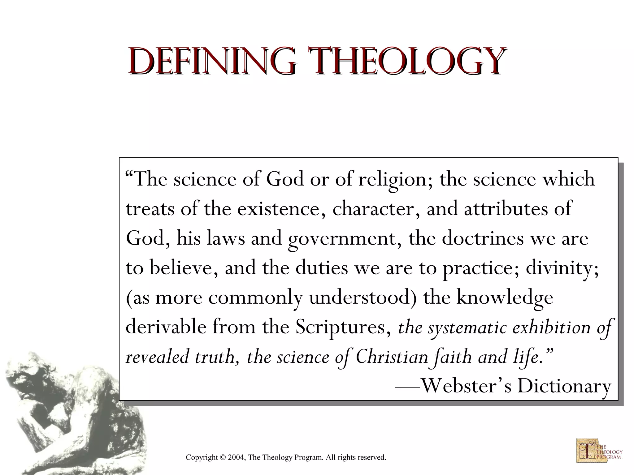 Defining Theology
“The science of God or of religion; the science which
“The science of God or of religion; the science which
treats of the existence, character, and attributes of
treats of the existence, character, and attributes of
God, his laws and government, the doctrines we are
God, his laws and government, the doctrines we are
to believe, and the duties we are to practice; divinity;
to believe, and the duties we are to practice; divinity;
(as more commonly understood) the knowledge
(as more commonly understood) the knowledge
derivable from the Scriptures, the systematic exhibition of
derivable from the Scriptures, the systematic exhibition of
revealed truth, the science of Christian faith and life.”
revealed truth, the science of Christian faith and life.”
—Webster’s Dictionary
—Webster’s Dictionary
Copyright © 2004, The Theology Program. All rights reserved.

 