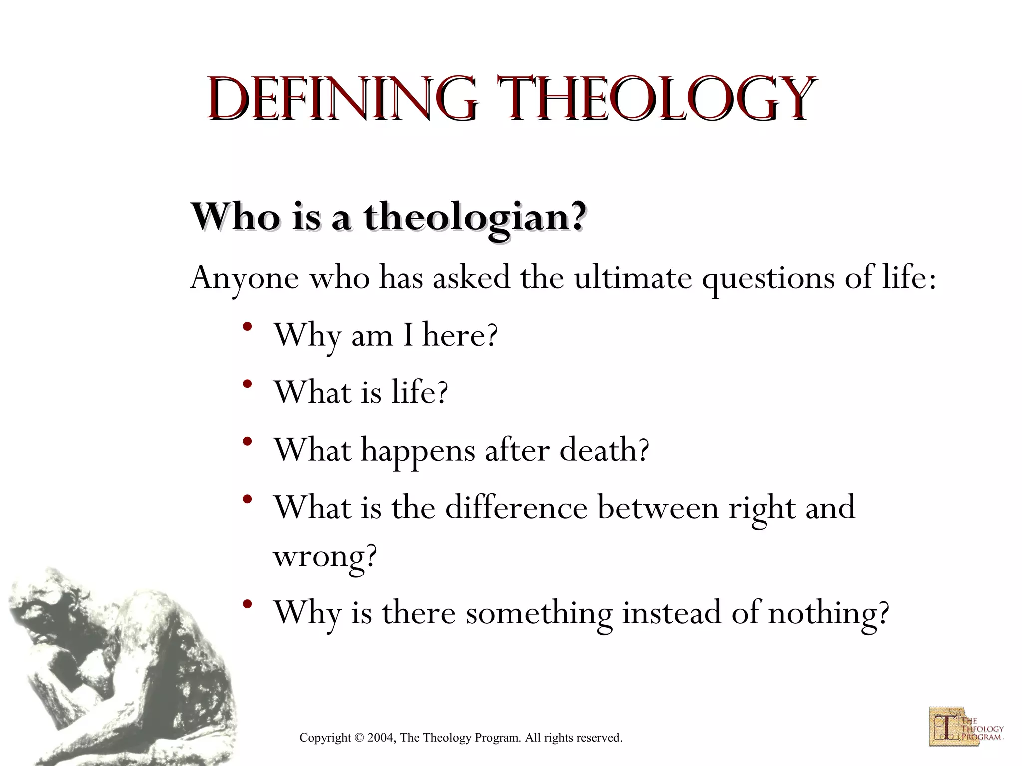 Defining Theology
Who is a theologian?
Anyone who has asked the ultimate questions of life:
• Why am I here?
• What is life?
• What happens after death?
• What is the difference between right and
wrong?
• Why is there something instead of nothing?
Copyright © 2004, The Theology Program. All rights reserved.

 