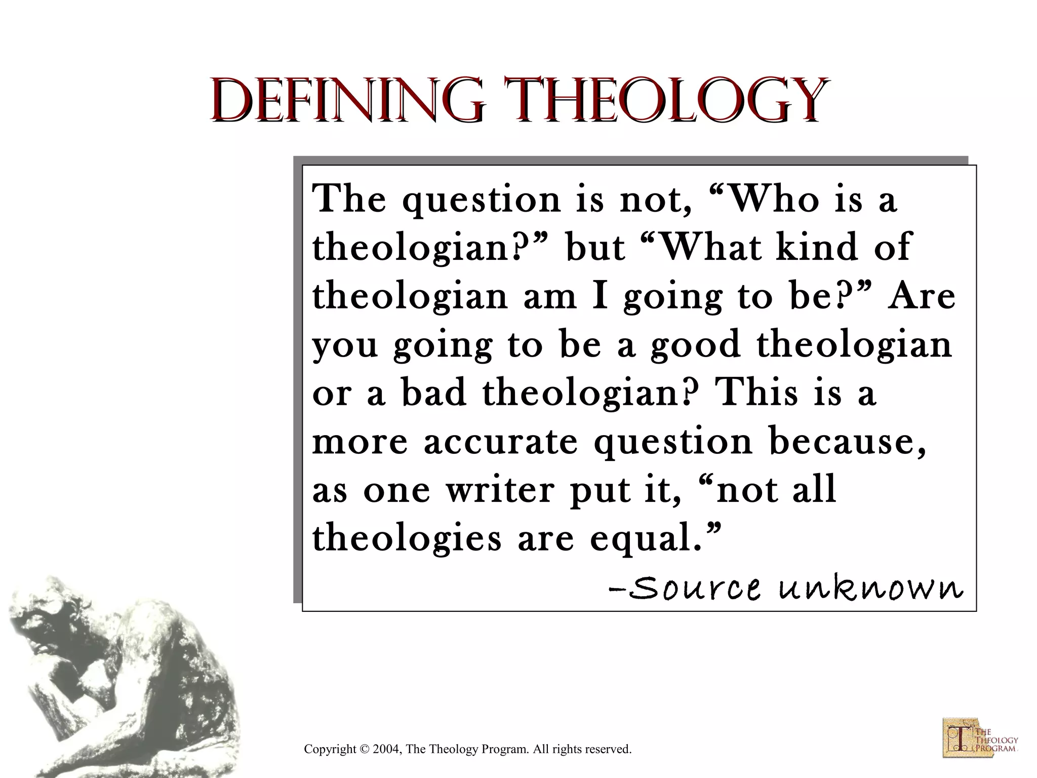 Defining Theology
The question is not, “Who is a
The question is not, “Who is a
theologian?” but “What kind of
theologian?” but “What kind of
theologian am II going to be?” Are
theologian am going to be?” Are
you going to be a good theologian
you going to be a good theologian
or a bad theologian? This is a
or a bad theologian? This is a
more accurate question because,
more accurate question because,
as one writer put it, “not all
as one writer put it, “not all
theologies are equal.”
theologies are equal.”
–Source unknown
–Source unknown

Copyright © 2004, The Theology Program. All rights reserved.

 