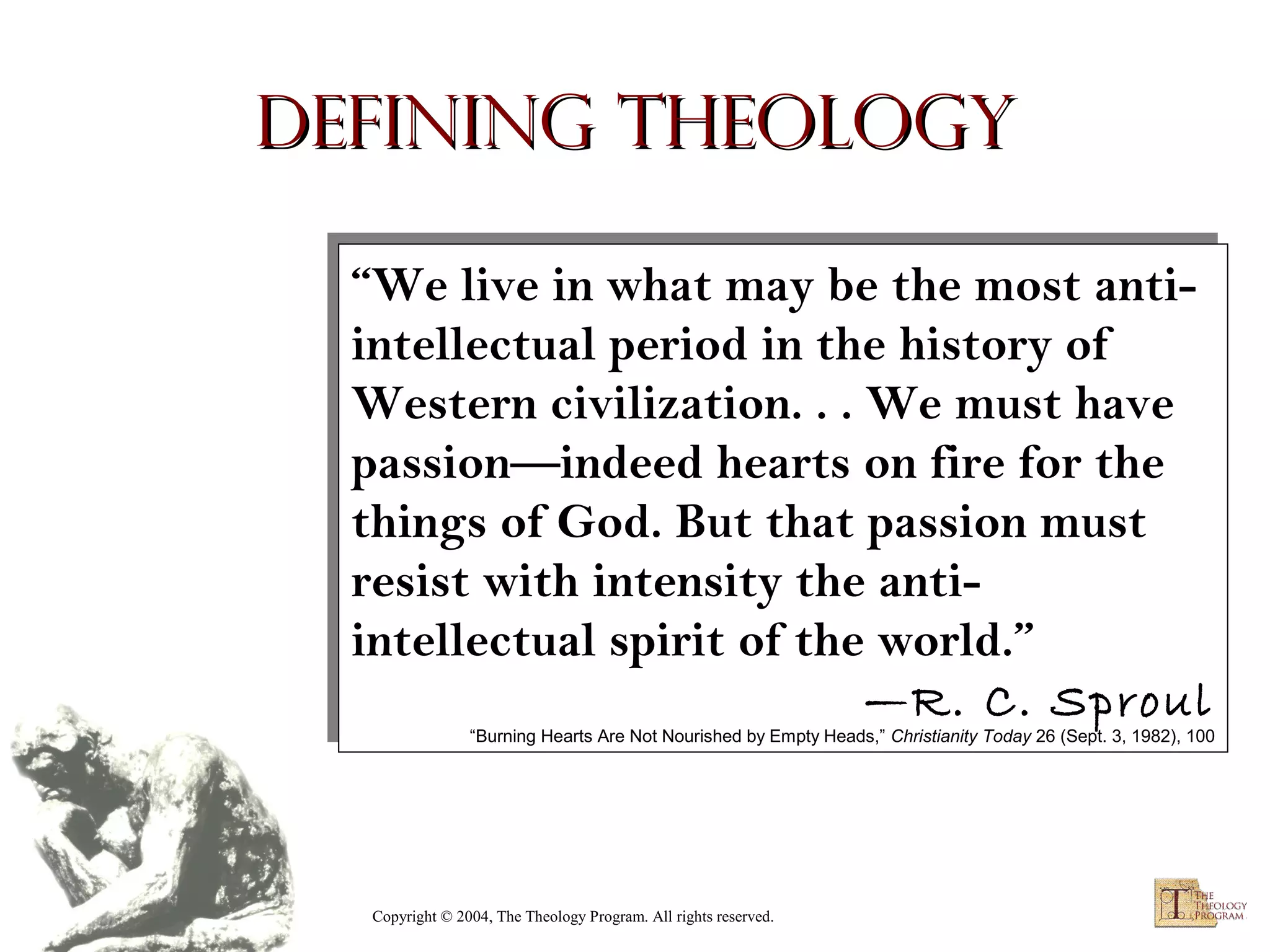 Defining Theology
“We live in what may be the most anti“We live in what may be the most antiintellectual period in the history of
intellectual period in the history of
Western civilization. .. .. We must have
Western civilization. We must have
passion—indeed hearts on fire for the
passion—indeed hearts on fire for the
things of God. But that passion must
things of God. But that passion must
resist with intensity the antiresist with intensity the antiintellectual spirit of the world.”
intellectual spirit of the world.”
—R. C. Sproul
—R. C. Sproul

“Burning Hearts Are Not Nourished by Empty Heads,” Christianity Today 26 (Sept. 3, 1982), 100
“Burning Hearts Are Not Nourished by Empty Heads,” Christianity Today 26 (Sept. 3, 1982), 100

Copyright © 2004, The Theology Program. All rights reserved.

 