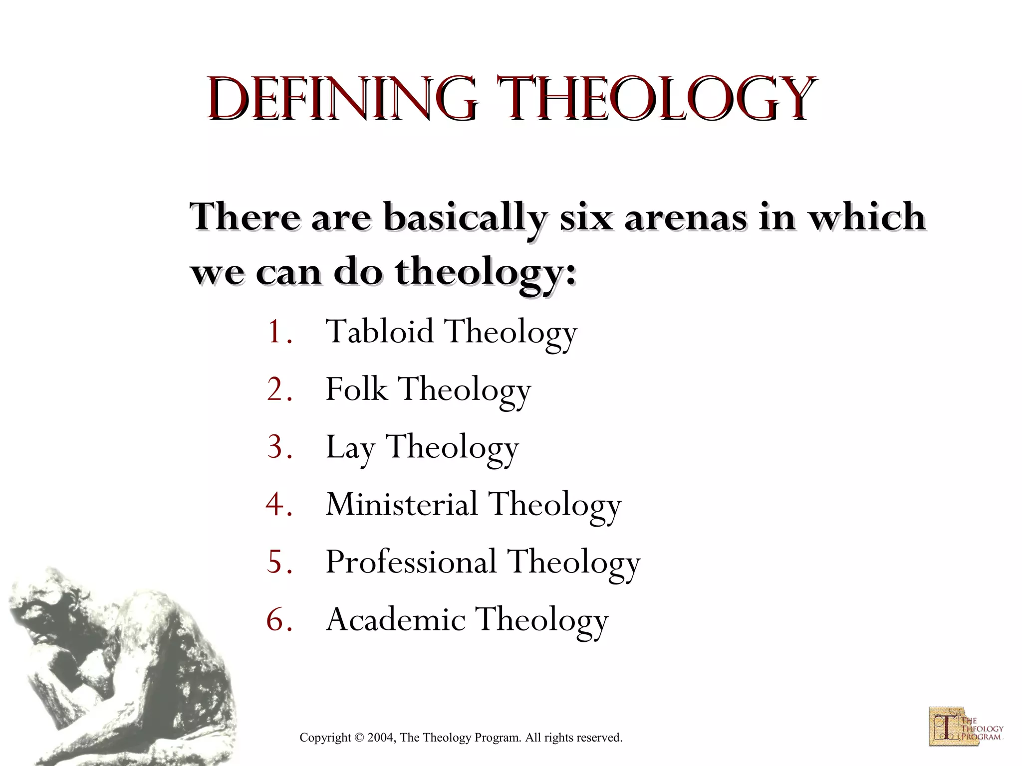 Defining Theology
There are basically six arenas in which
we can do theology:
1.
2.
3.
4.
5.
6.

Tabloid Theology
Folk Theology
Lay Theology
Ministerial Theology
Professional Theology
Academic Theology
Copyright © 2004, The Theology Program. All rights reserved.

 