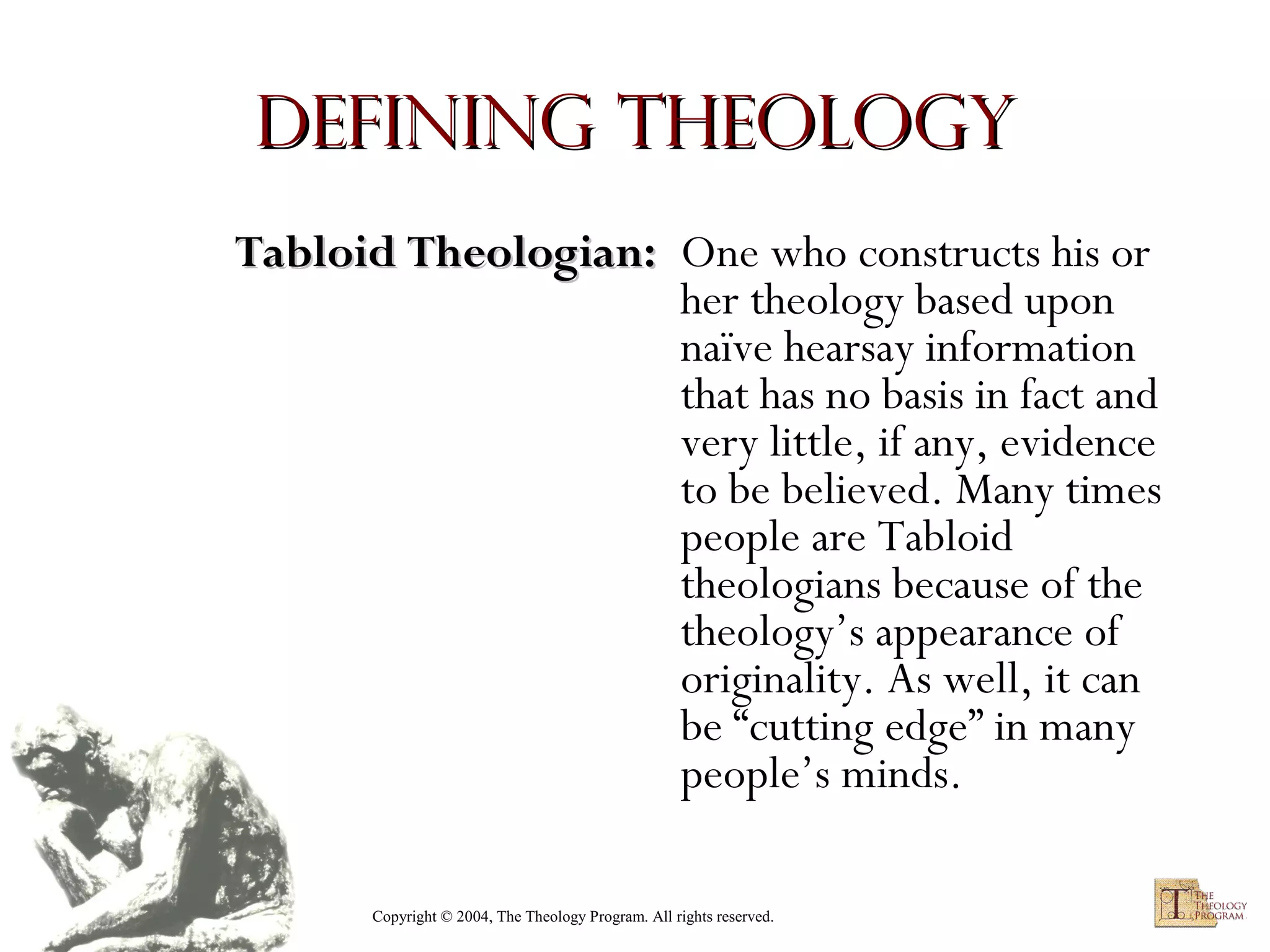 Defining Theology
Tabloid Theologian: One who constructs his or
her theology based upon
naïve hearsay information
that has no basis in fact and
very little, if any, evidence
to be believed. Many times
people are Tabloid
theologians because of the
theology’s appearance of
originality. As well, it can
be “cutting edge” in many
people’s minds.
Copyright © 2004, The Theology Program. All rights reserved.

 