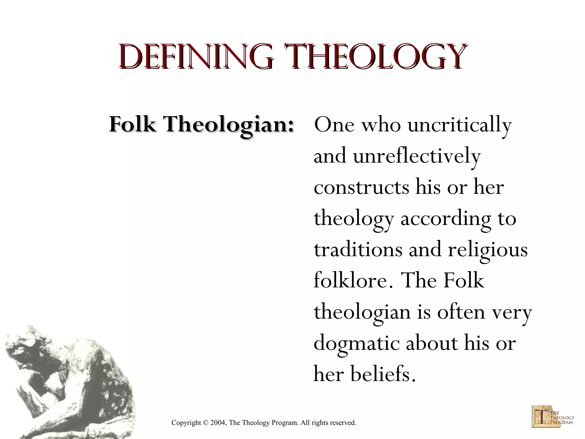 Defining Theology
Folk Theologian: One who uncritically
and unreflectively
constructs his or her
theology according to
traditions and religious
folklore. The Folk
theologian is often very
dogmatic about his or
her beliefs.
Copyright © 2004, The Theology Program. All rights reserved.

 