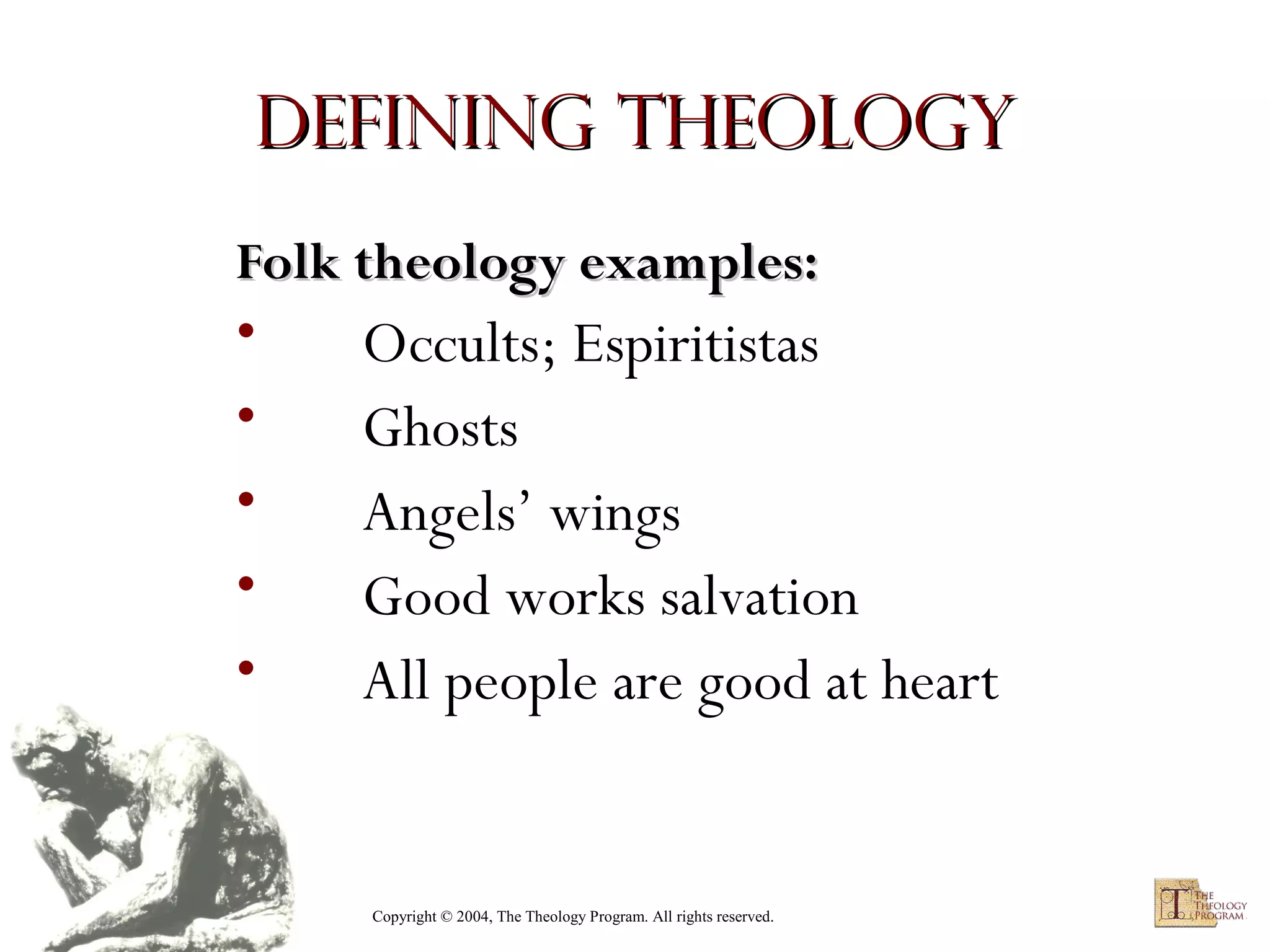 Defining Theology
Folk theology examples:

•
•
•
•
•

Occults; Espiritistas
Ghosts
Angels’ wings
Good works salvation
All people are good at heart

Copyright © 2004, The Theology Program. All rights reserved.

 
