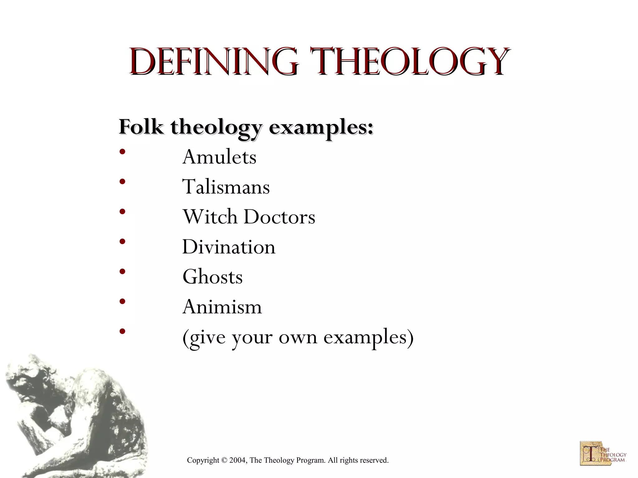 Defining Theology
Folk theology examples:
•
Amulets
•
Talismans
•
Witch Doctors
•
Divination
•
Ghosts
•
Animism
•
(give your own examples)

Copyright © 2004, The Theology Program. All rights reserved.

 