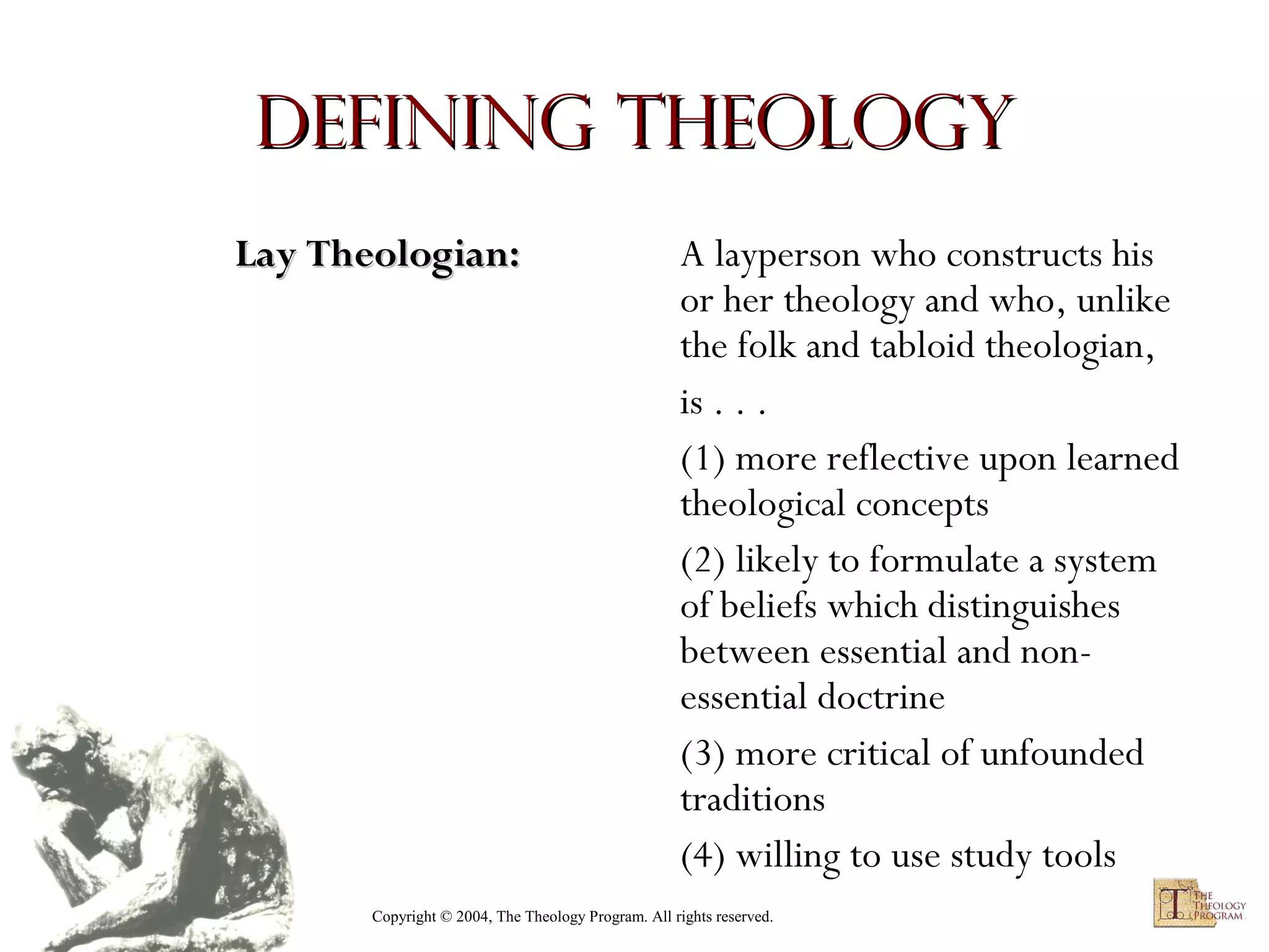 Defining Theology
Lay Theologian:

A layperson who constructs his
or her theology and who, unlike
the folk and tabloid theologian,
is . . .
(1) more reflective upon learned
theological concepts
(2) likely to formulate a system
of beliefs which distinguishes
between essential and nonessential doctrine
(3) more critical of unfounded
traditions
(4) willing to use study tools

Copyright © 2004, The Theology Program. All rights reserved.

 