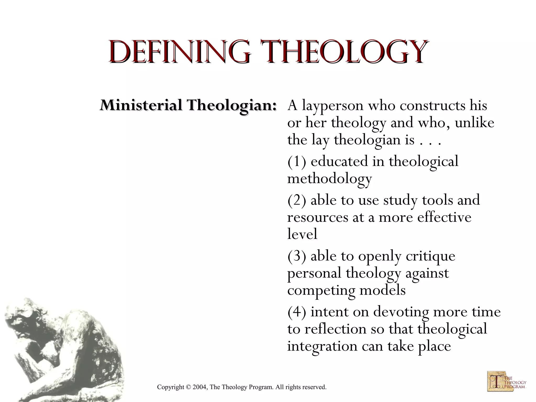 Defining Theology
Ministerial Theologian: A layperson who constructs his
or her theology and who, unlike
the lay theologian is . . .
(1) educated in theological
methodology
(2) able to use study tools and
resources at a more effective
level
(3) able to openly critique
personal theology against
competing models
(4) intent on devoting more time
to reflection so that theological
integration can take place
Copyright © 2004, The Theology Program. All rights reserved.

 