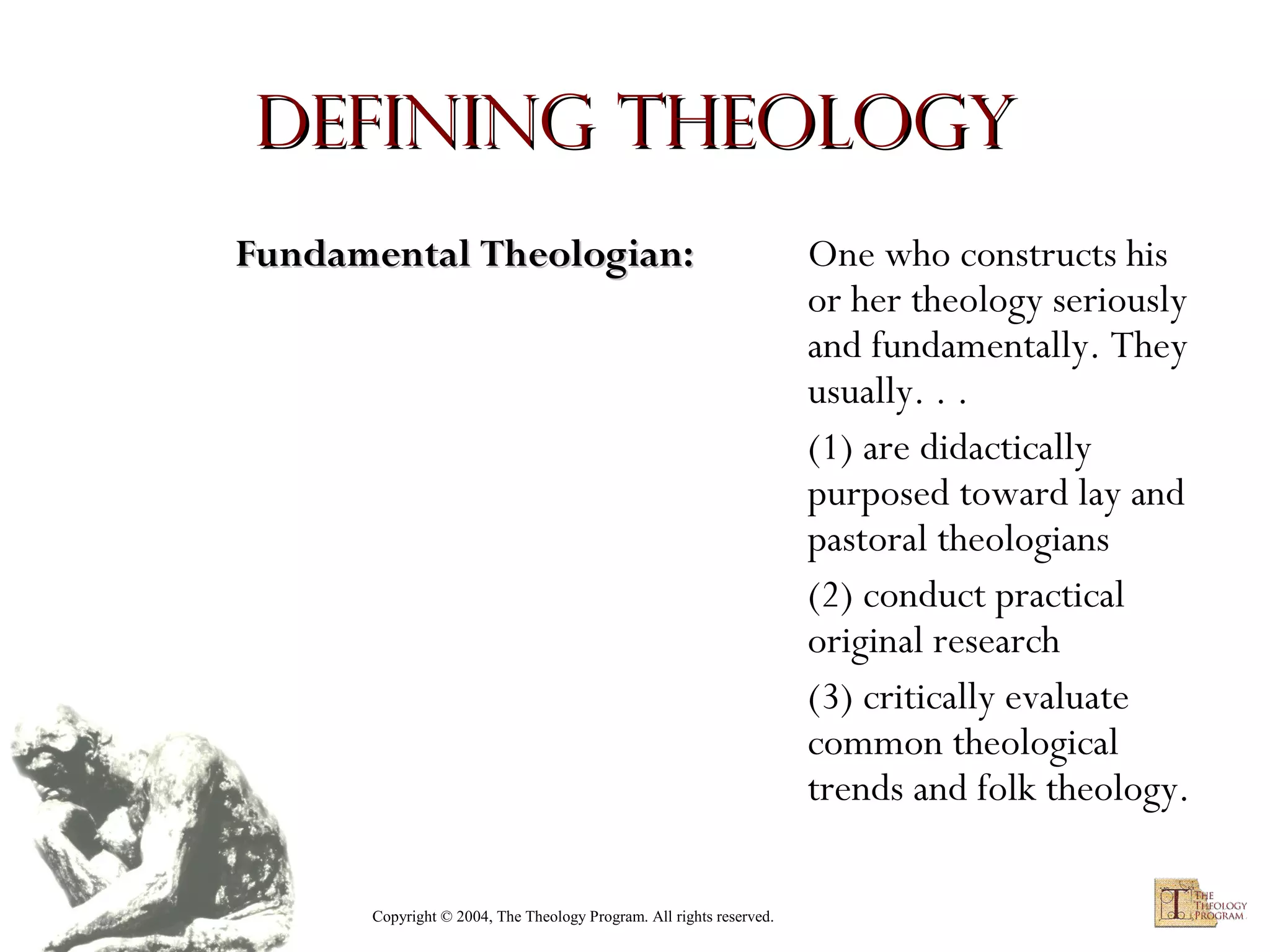 Defining Theology
Fundamental Theologian:

Copyright © 2004, The Theology Program. All rights reserved.

One who constructs his
or her theology seriously
and fundamentally. They
usually. . .
(1) are didactically
purposed toward lay and
pastoral theologians
(2) conduct practical
original research
(3) critically evaluate
common theological
trends and folk theology.

 