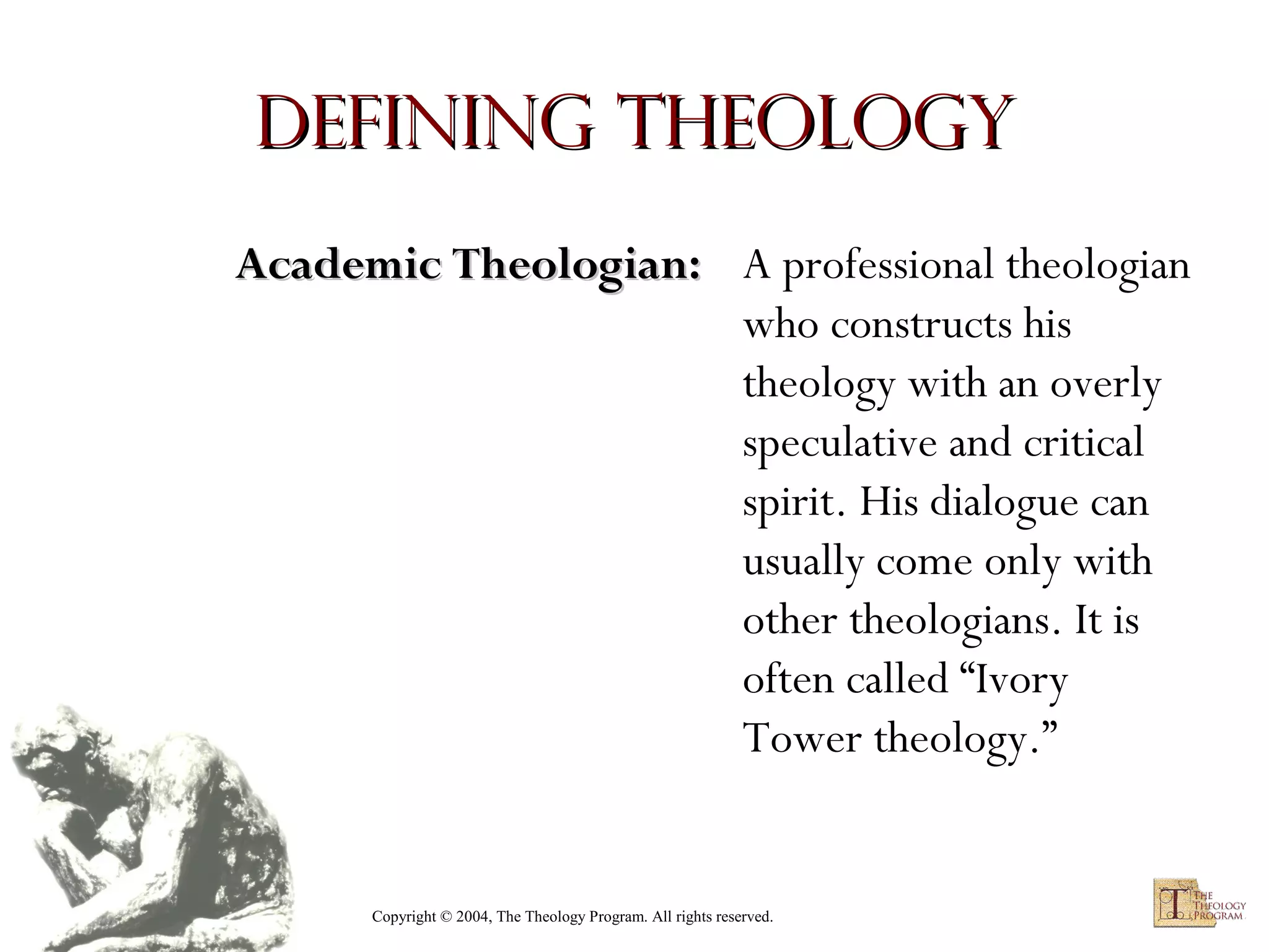 Defining Theology
Academic Theologian: A professional theologian
who constructs his
theology with an overly
speculative and critical
spirit. His dialogue can
usually come only with
other theologians. It is
often called “Ivory
Tower theology.”

Copyright © 2004, The Theology Program. All rights reserved.

 