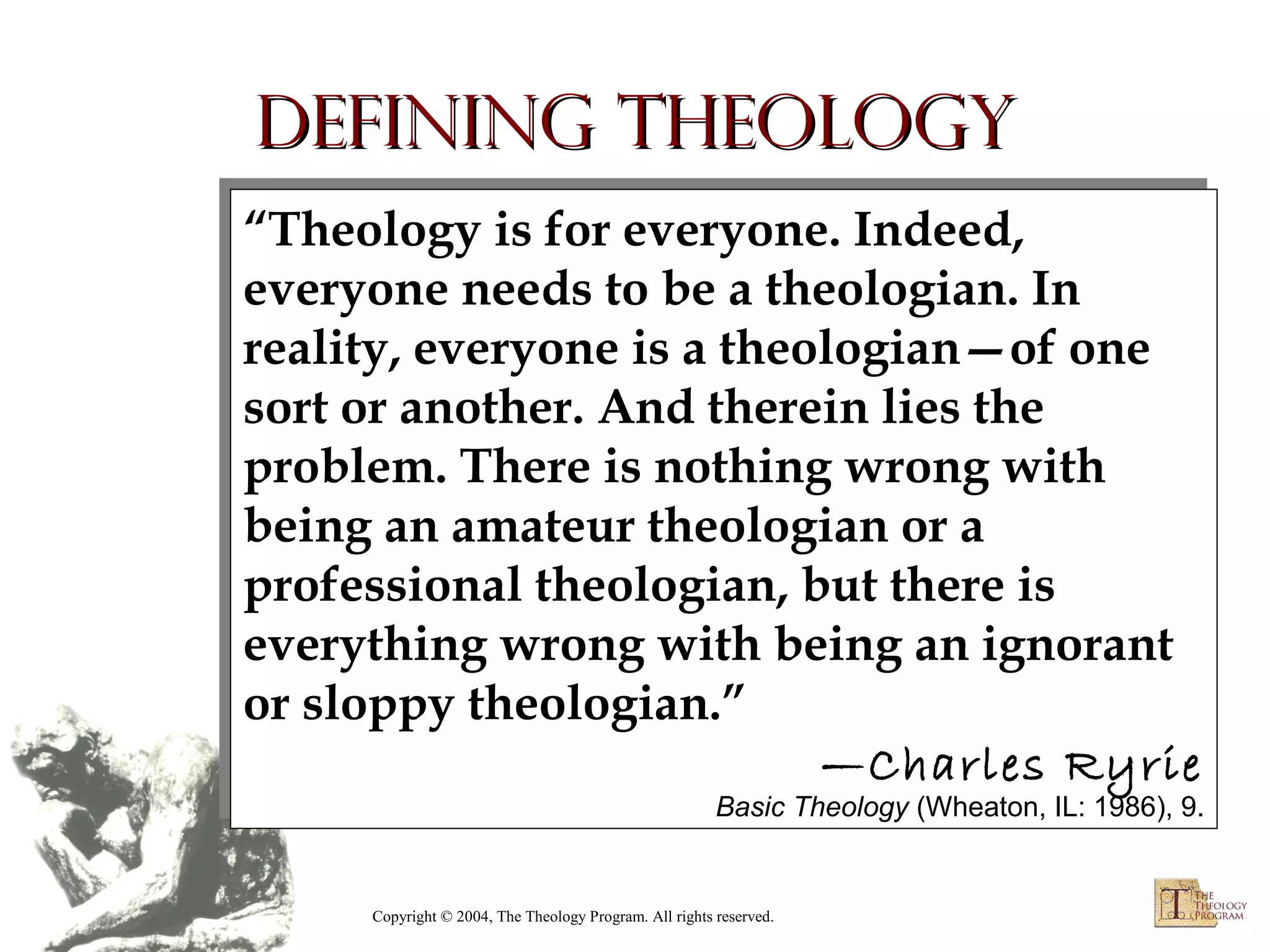 Defining Theology
“Theology is for everyone. Indeed,
“Theology is for everyone. Indeed,
everyone needs to be a theologian. In
everyone needs to be a theologian. In
reality, everyone is a theologian—of one
reality, everyone is a theologian—of one
sort or another. And therein lies the
sort or another. And therein lies the
problem. There is nothing wrong with
problem. There is nothing wrong with
being an amateur theologian or a
being an amateur theologian or a
professional theologian, but there is
professional theologian, but there is
everything wrong with being an ignorant
everything wrong with being an ignorant
or sloppy theologian.”
or sloppy theologian.”
—Charles Ryrie
—Charles Ryrie

Basic Theology (Wheaton, IL: 1986), 9.
Basic Theology (Wheaton, IL: 1986), 9.

Copyright © 2004, The Theology Program. All rights reserved.

 