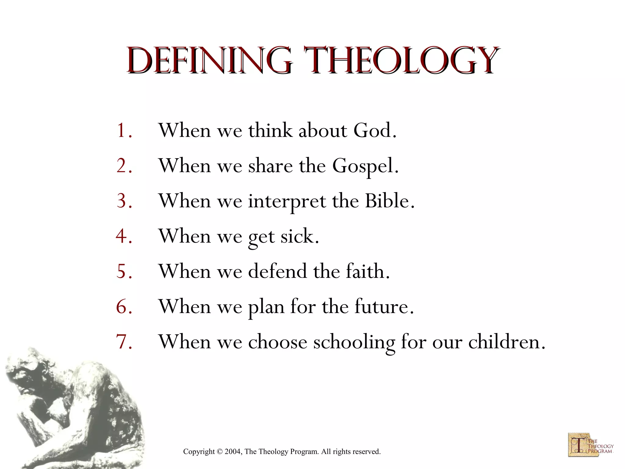 Defining Theology
1.
2.
3.
4.
5.
6.
7.

When we think about God.
When we share the Gospel.
When we interpret the Bible.
When we get sick.
When we defend the faith.
When we plan for the future.
When we choose schooling for our children.

Copyright © 2004, The Theology Program. All rights reserved.

 