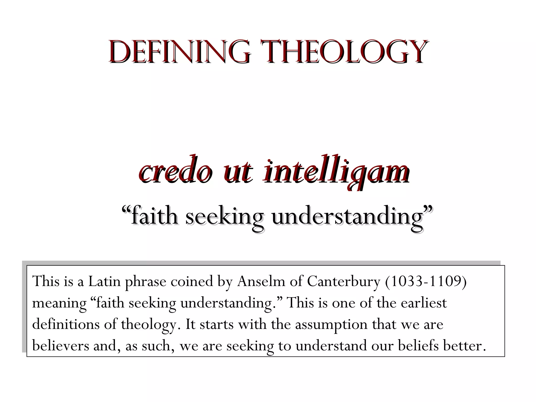 Defining Theology

credo ut intelligam
“faith seeking understanding”
This is aaLatin phrase coined by Anselm of Canterbury (1033-1109)
This is Latin phrase coined by Anselm of Canterbury (1033-1109)
meaning “faith seeking understanding.” This is one of the earliest
meaning “faith seeking understanding.” This is one of the earliest
definitions of theology. It starts with the assumption that we are
definitions of theology. It starts with the assumption that we are
believers and, as such, we are seeking to understand our beliefs better.
believers and, as such, we are seeking to understand our beliefs better.

 