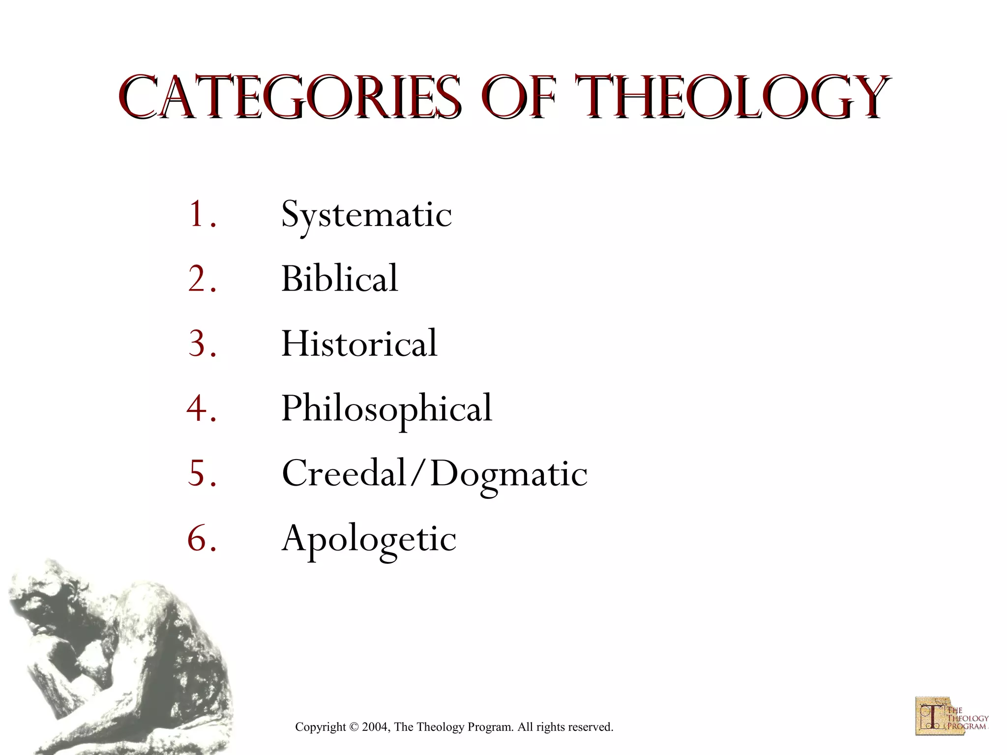Categories of Theology
1.
2.
3.
4.
5.
6.

Systematic
Biblical
Historical
Philosophical
Creedal/Dogmatic
Apologetic

Copyright © 2004, The Theology Program. All rights reserved.

 