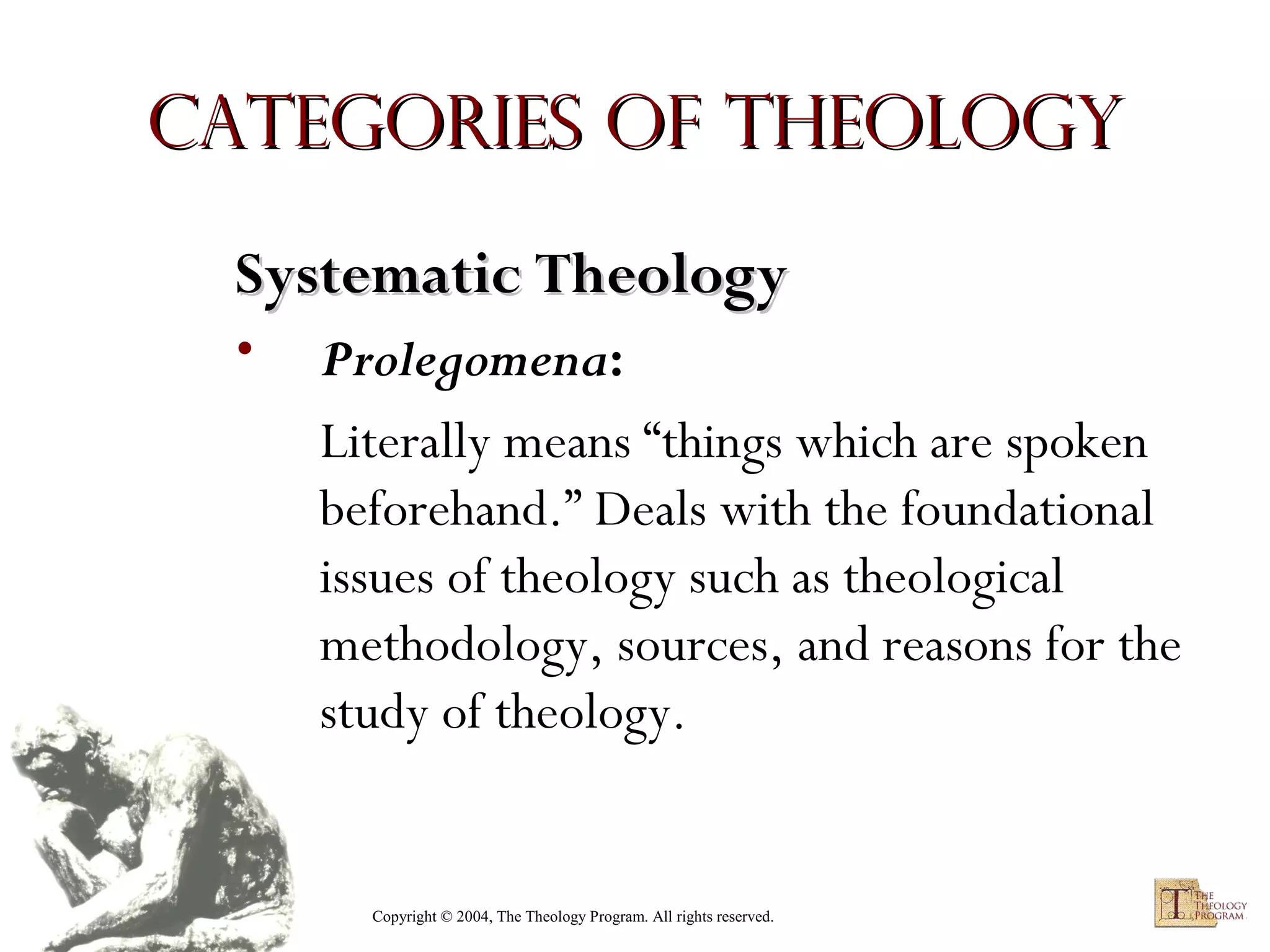 Categories of Theology
Systematic Theology
•

Prolegomena:
Literally means “things which are spoken
beforehand.” Deals with the foundational
issues of theology such as theological
methodology, sources, and reasons for the
study of theology.

Copyright © 2004, The Theology Program. All rights reserved.

 