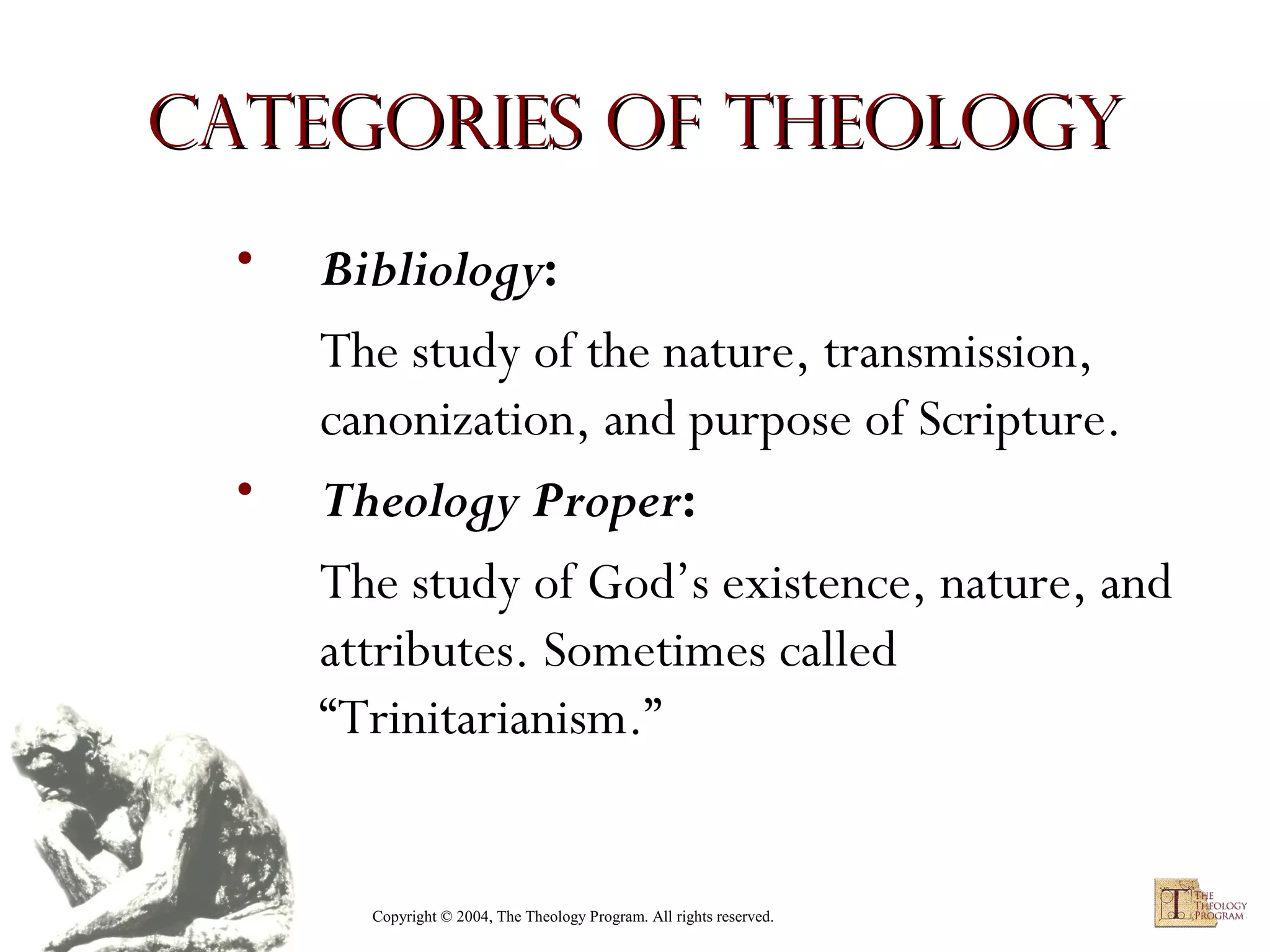 Categories of Theology
•

•

Bibliology:
The study of the nature, transmission,
canonization, and purpose of Scripture.
Theology Proper:
The study of God’s existence, nature, and
attributes. Sometimes called
“Trinitarianism.”

Copyright © 2004, The Theology Program. All rights reserved.

 
