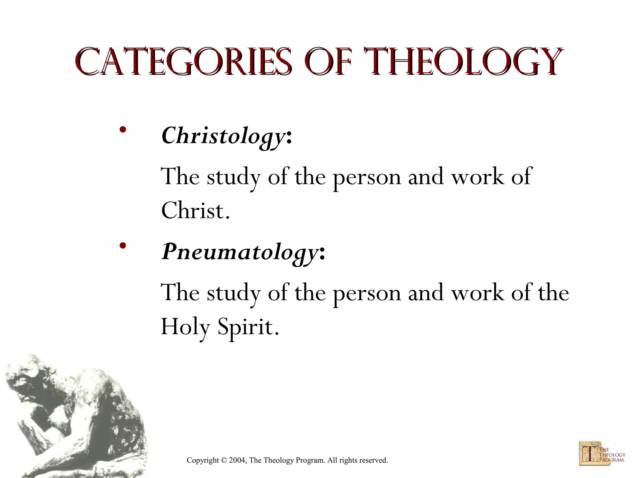 Categories of Theology
•

•

Christology:
The study of the person and work of
Christ.
Pneumatology:
The study of the person and work of the
Holy Spirit.

Copyright © 2004, The Theology Program. All rights reserved.

 
