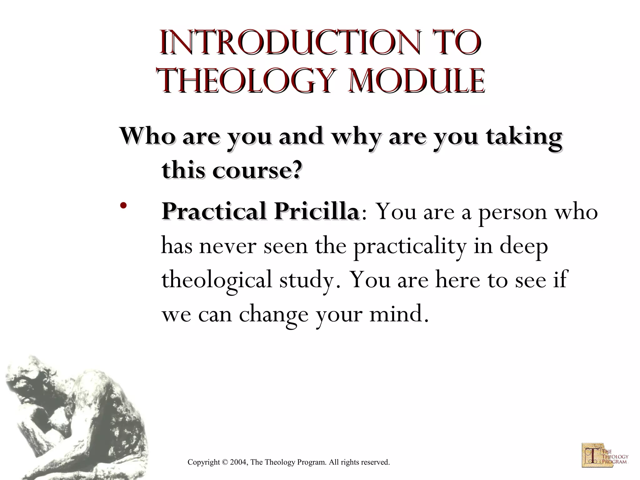 Introduction to
Theology module
Who are you and why are you taking
this course?
• Practical Pricilla: You are a person who
Pricilla
has never seen the practicality in deep
theological study. You are here to see if
we can change your mind.

Copyright © 2004, The Theology Program. All rights reserved.

 