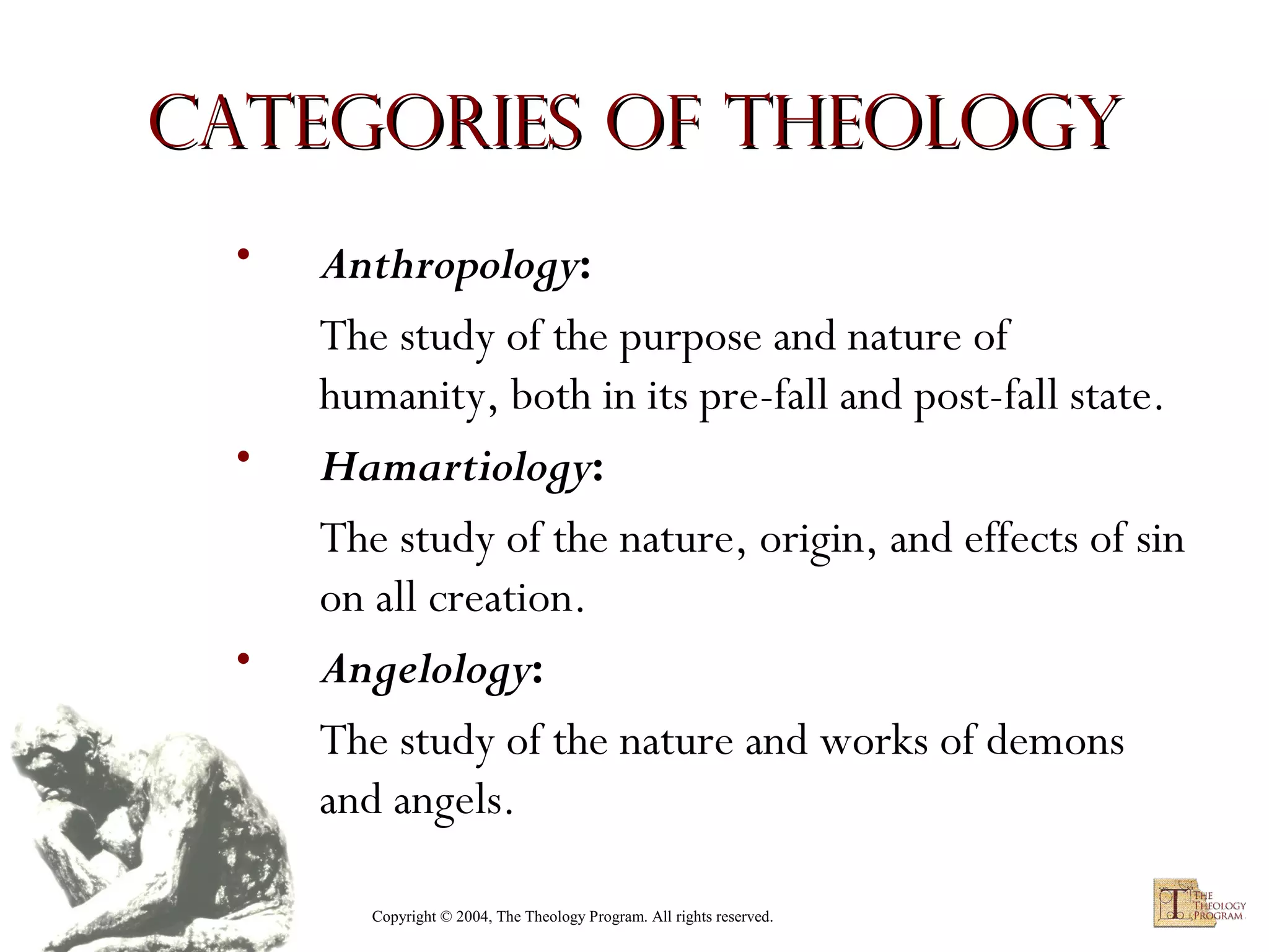 Categories of Theology
•

•

•

Anthropology:
The study of the purpose and nature of
humanity, both in its pre-fall and post-fall state.
Hamartiology:
The study of the nature, origin, and effects of sin
on all creation.
Angelology:
The study of the nature and works of demons
and angels.
Copyright © 2004, The Theology Program. All rights reserved.

 