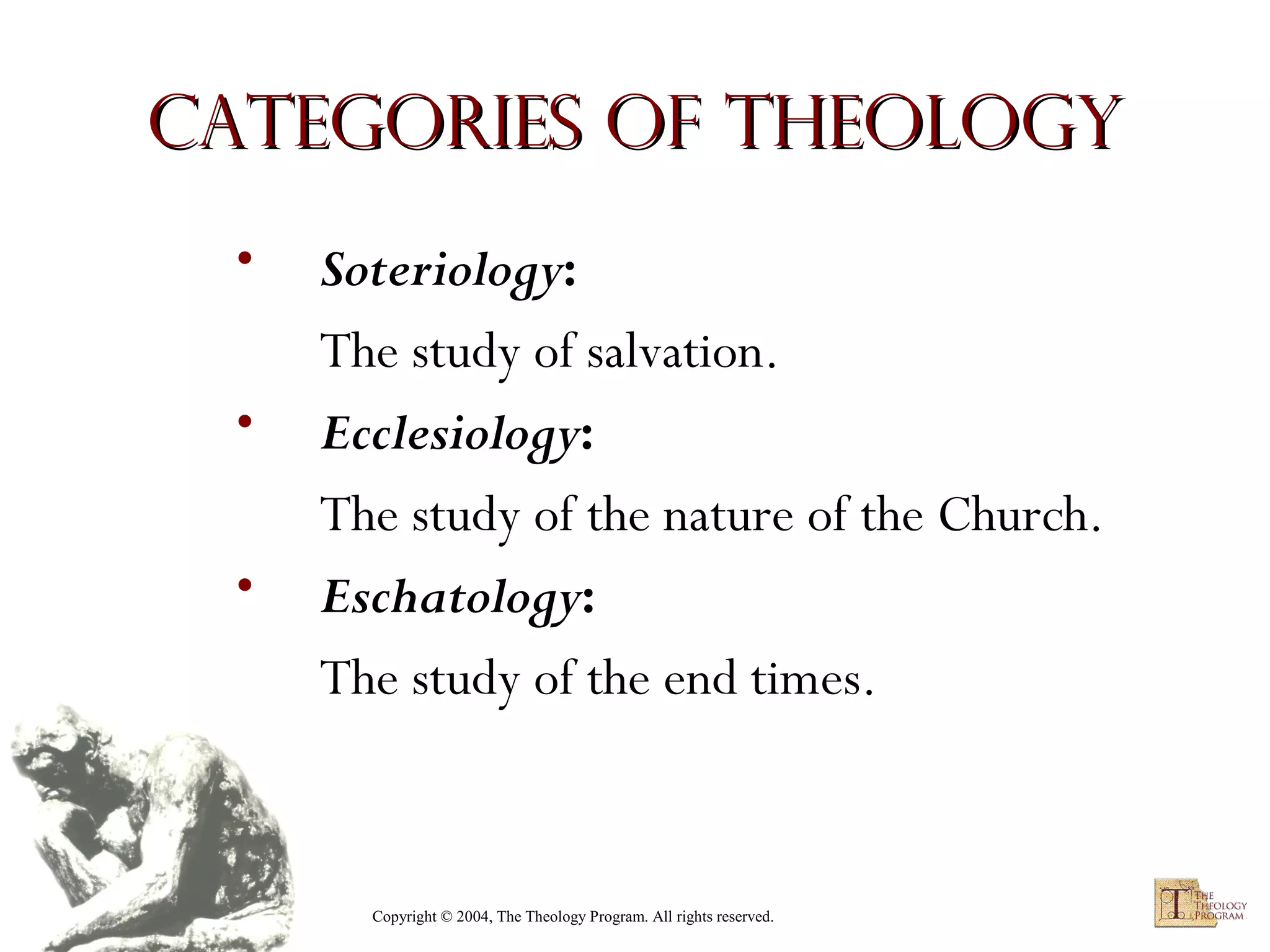 Categories of Theology
•
•
•

Soteriology:
The study of salvation.
Ecclesiology:
The study of the nature of the Church.
Eschatology:
The study of the end times.

Copyright © 2004, The Theology Program. All rights reserved.

 