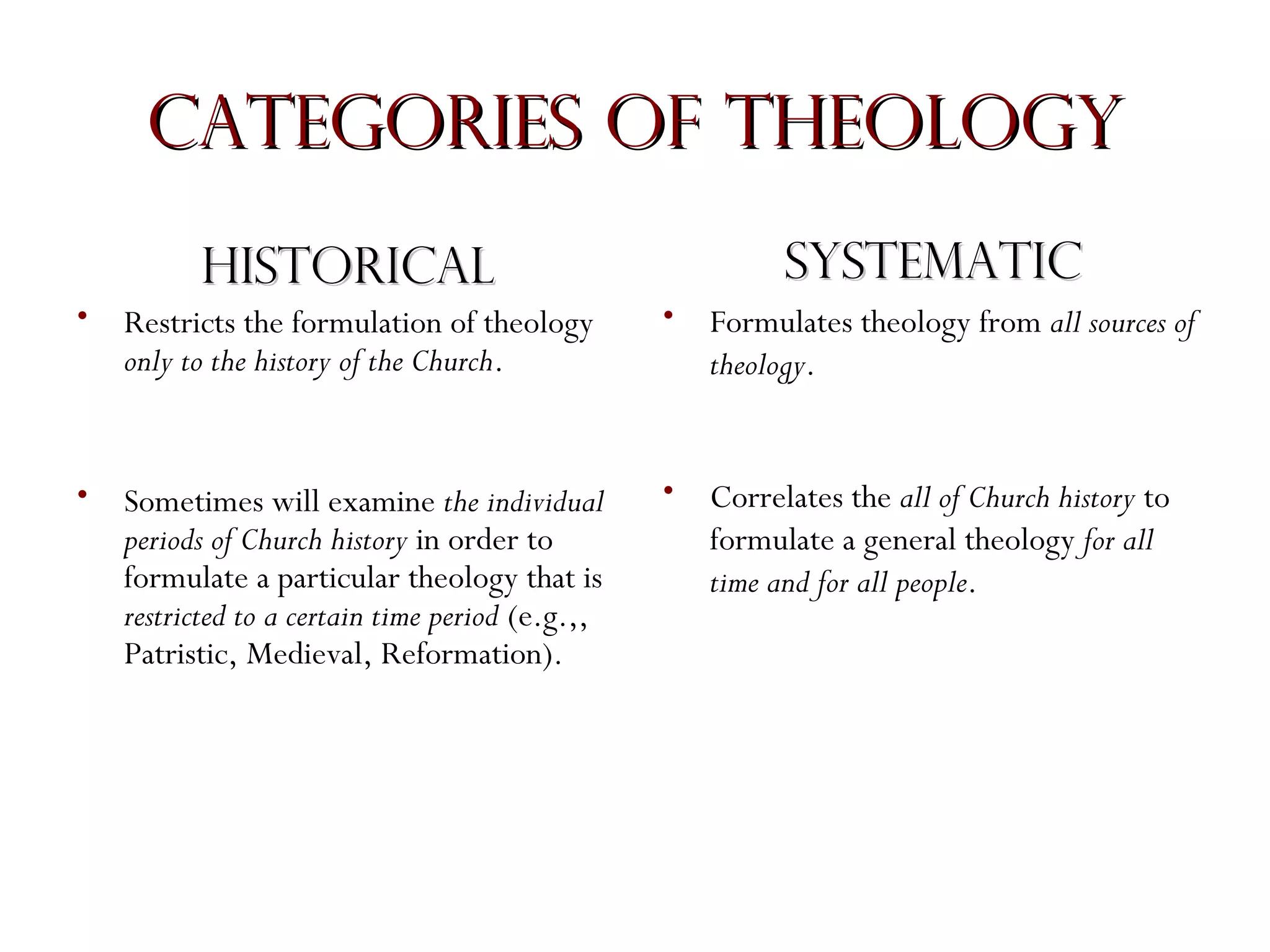 Categories of Theology
Systematic

Historical
•

Restricts the formulation of theology
only to the history of the Church.

•

Formulates theology from all sources of
theology.

•

Sometimes will examine the individual
periods of Church history in order to
formulate a particular theology that is
restricted to a certain time period (e.g.,,
Patristic, Medieval, Reformation).

•

Correlates the all of Church history to
formulate a general theology for all
time and for all people.

 