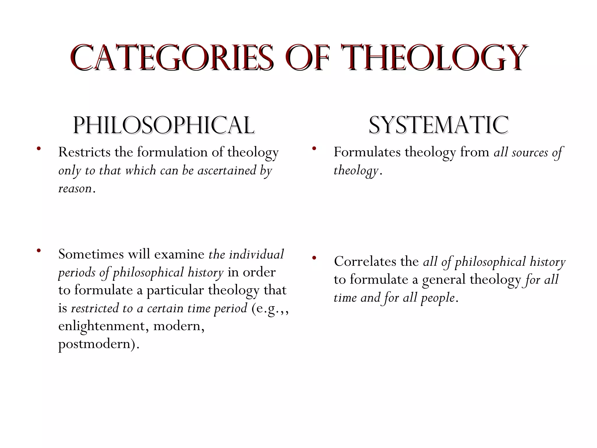 Categories of Theology
Systematic

Philosophical
•

Restricts the formulation of theology
only to that which can be ascertained by
reason.

•

Formulates theology from all sources of
theology.

•

Sometimes will examine the individual
periods of philosophical history in order
to formulate a particular theology that
is restricted to a certain time period (e.g.,,
enlightenment, modern,
postmodern).

•

Correlates the all of philosophical history
to formulate a general theology for all
time and for all people.

 