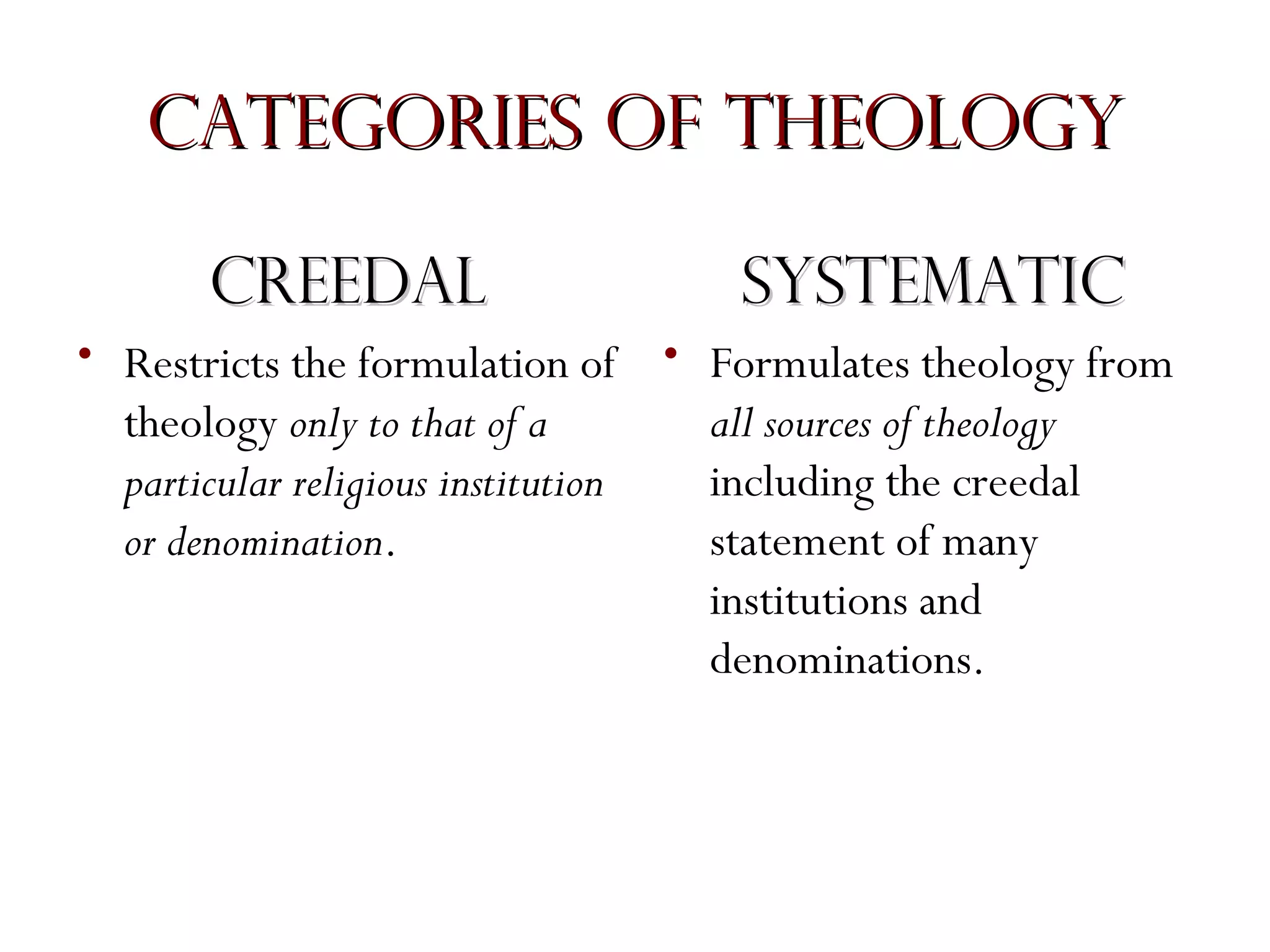 Categories of Theology
Creedal

Systematic

• Restricts the formulation of • Formulates theology from
all sources of theology
theology only to that of a
including the creedal
particular religious institution
statement of many
or denomination.
institutions and
denominations.

 