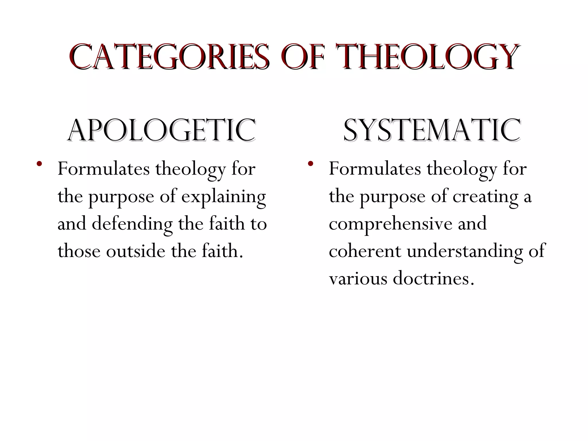 Categories of Theology
Apologetic
• Formulates theology for
the purpose of explaining
and defending the faith to
those outside the faith.

Systematic
• Formulates theology for
the purpose of creating a
comprehensive and
coherent understanding of
various doctrines.

 